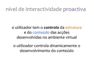 nível
de
interactividade
proactiva
o
utilizador
tem
o
controlo
da
estrutura
e
do
conteúdo
das
acções
desenvolvidas
no
ambiente
virtual
o
utilizador
controla
dinamicamente
o
desenvolvimento
do
conteúdo