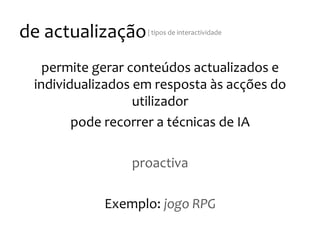 de
actualização
|
tipos
de
interactividade
permite
gerar
conteúdos
actualizados
e
individualizados
em
resposta
às
acções
do
utilizador
pode
recorrer
a
técnicas
de
IA
proactiva
Exemplo:
jogo
RPG