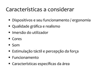 Características
a
considerar
§ Dispositivos
e
seu
funcionamento
/
ergonomia
§ Qualidade
gráfica
e
realismo
§ Imersão
do
utilizador
§ Cores
§ Som
§ Estimulação
táctil
e
percepção
da
força
§ Funcionamento
§ Características
específicas
da
área