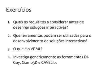 Exercícios
1. Quais
os
requisitos
a
considerar
antes
de
desenhar
soluções
interactivas?
2. Que
ferramentas
podem
ser
utilizadas
para
o
desenvolvimento
de
soluções
interactivas?
3. O
que
é
o
VRML?
4. Investiga
genericamente
as
ferramentas
DI-‐
Guy,
Gizmo3D
e
CAVELib.