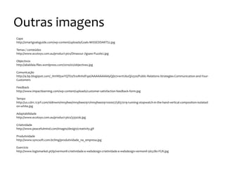 Outras
imagens
Capa
http://smartgoalsguide.com/wp-‐content/uploads/Goals-‐MISSEDDARTS2.jpg
Temas
/
conteúdos
http://www.ecotoys.com.au/product-‐pics/Dinasour-‐Jigsaw-‐Puzzle2.jpg
Objectivos
http://abaldaia.files.wordpress.com/2010/02/objectives.jpg
Comunicação
http://4.bp.blogspot.com/_HmWj5wYQTE0/S1oRnhdFqaI/AAAAAAAAAyQ/j07vw1tU6zQ/s320/Public-‐Relations-‐Strategies-‐Communication-‐and-‐Your-‐
Customers
Feedback
http://www.impactlearning.com/wp-‐content/uploads/customer-‐satisfaction-‐feedback-‐form.jpg
Tempo
http://us.cdn1.123rf.com/168nwm/mnyjhee/mnyjhee0911/mnyjhee091100007/5837019-‐running-‐stopwatch-‐in-‐the-‐hand-‐vertical-‐composition-‐isolated-‐
on-‐white.jpg
Adaptabilidade
http://www.ecotoys.com.au/product-‐pics/335026.jpg
Criatividade
http://www.peacefulmind.com/images/design/creativity.gif
Produtividade
http://www.syncsoft.com.br/img/produtividade_na_empresa.jpg
Exercício
http://www.logismarket.pt/ip/vermonil-‐criatividade-‐e-‐webdesign-‐criatividade-‐e-‐webdesign-‐vermonil-‐565280-‐FGR.jpg