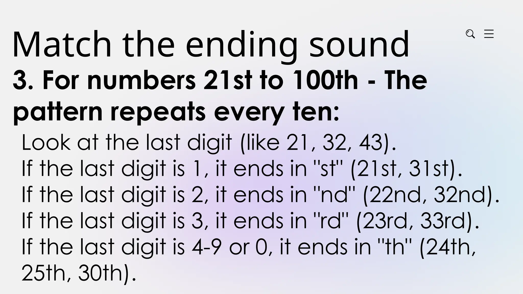 Match the ending sound
3. For numbers 21st to 100th - The
pattern repeats every ten:
Look at the last digit (like 21, 32, 43).
If the last digit is 1, it ends in "st" (21st, 31st).
If the last digit is 2, it ends in "nd" (22nd, 32nd).
If the last digit is 3, it ends in "rd" (23rd, 33rd).
If the last digit is 4-9 or 0, it ends in "th" (24th,
25th, 30th).
 
