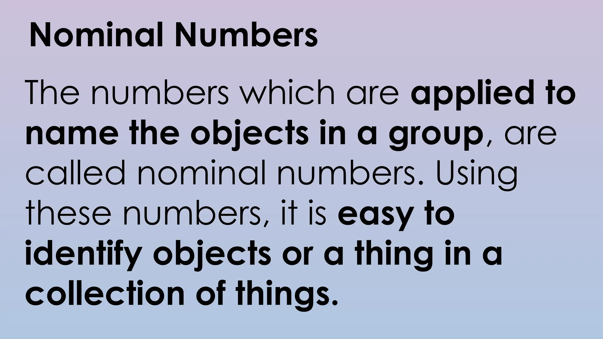 Nominal Numbers
The numbers which are applied to
name the objects in a group, are
called nominal numbers. Using
these numbers, it is easy to
identify objects or a thing in a
collection of things.
 