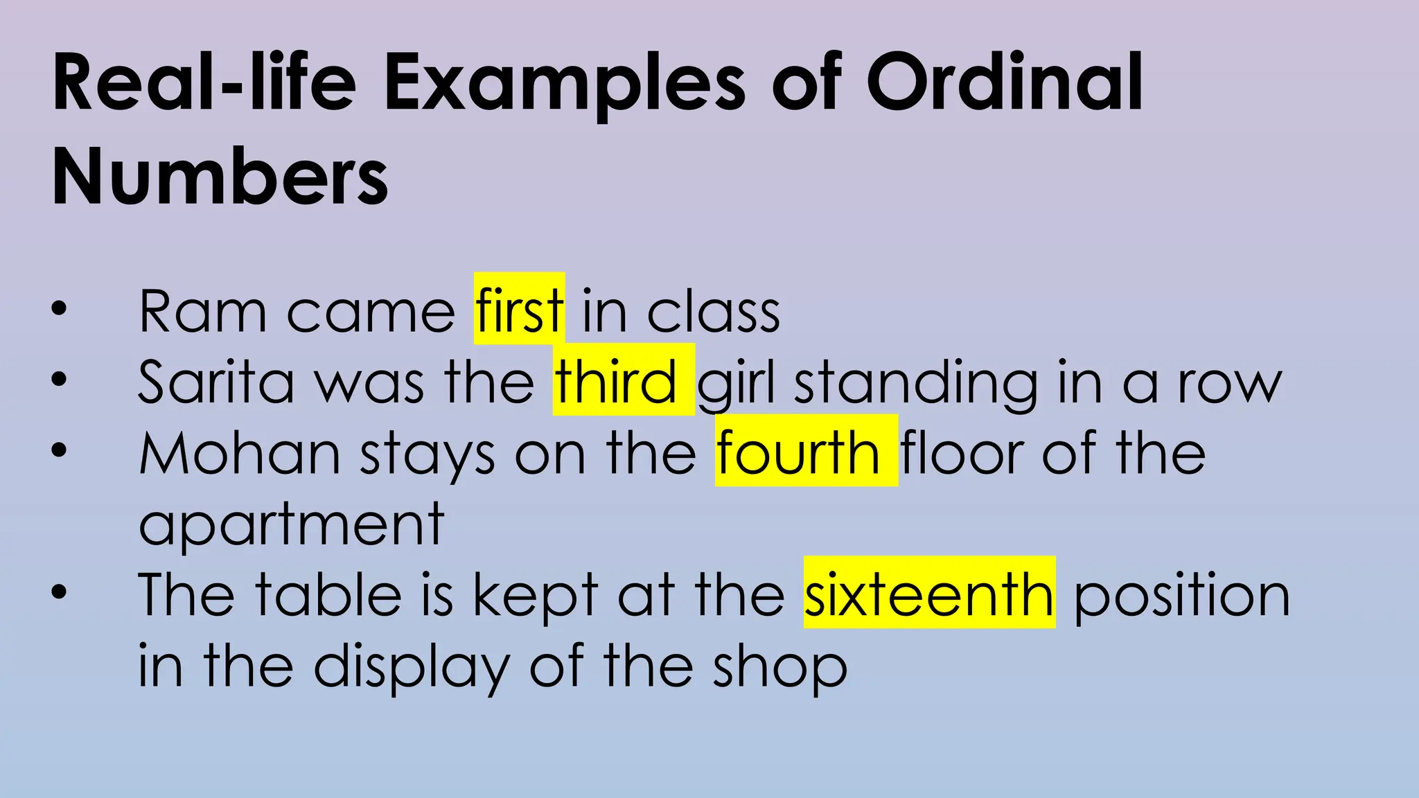 Real-life Examples of Ordinal
Numbers
• Ram came first in class
• Sarita was the third girl standing in a row
• Mohan stays on the fourth floor of the
apartment
• The table is kept at the sixteenth position
in the display of the shop
 