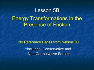Lesson 5B
Energy Transformations in the
Presence of Friction
No Reference Pages from Nelson TB
Includes: Conservative andIncludes: Conservative and
Non-Conservative ForcesNon-Conservative Forces
 