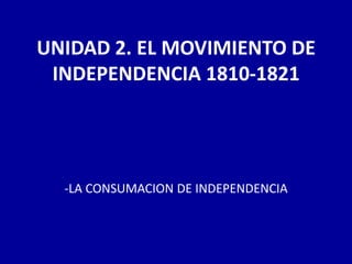 UNIDAD 2. EL MOVIMIENTO DE
 INDEPENDENCIA 1810-1821




  -LA CONSUMACION DE INDEPENDENCIA
 