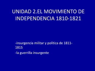 UNIDAD 2.EL MOVIMIENTO DE
 INDEPENDENCIA 1810-1821



 -insurgencia militar y política de 1811-
 1815
 -la guerrilla insurgente
 