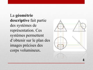 4
La géométrie
descriptive fait partie
des systèmes de
représentation. Ces
systèmes permettent
d’obtenir sur le plan des
images précises des
corps volumineux.
 