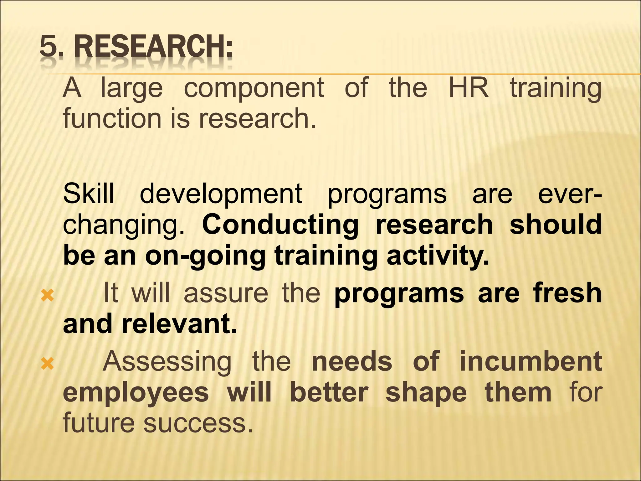5. RESEARCH:
A large component of the HR training
function is research.
Skill development programs are ever-
changing. Conducting research should
be an on-going training activity.
 It will assure the programs are fresh
and relevant.
 Assessing the needs of incumbent
employees will better shape them for
future success.
 
