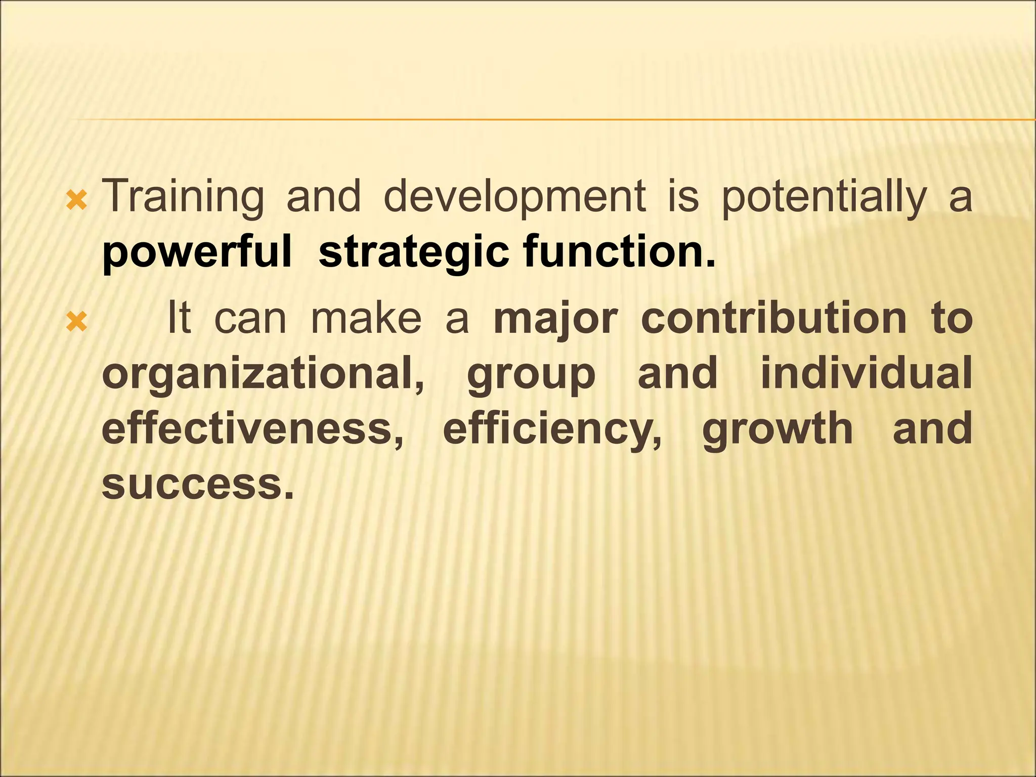  Training and development is potentially a
powerful strategic function.
 It can make a major contribution to
organizational, group and individual
effectiveness, efficiency, growth and
success.
 