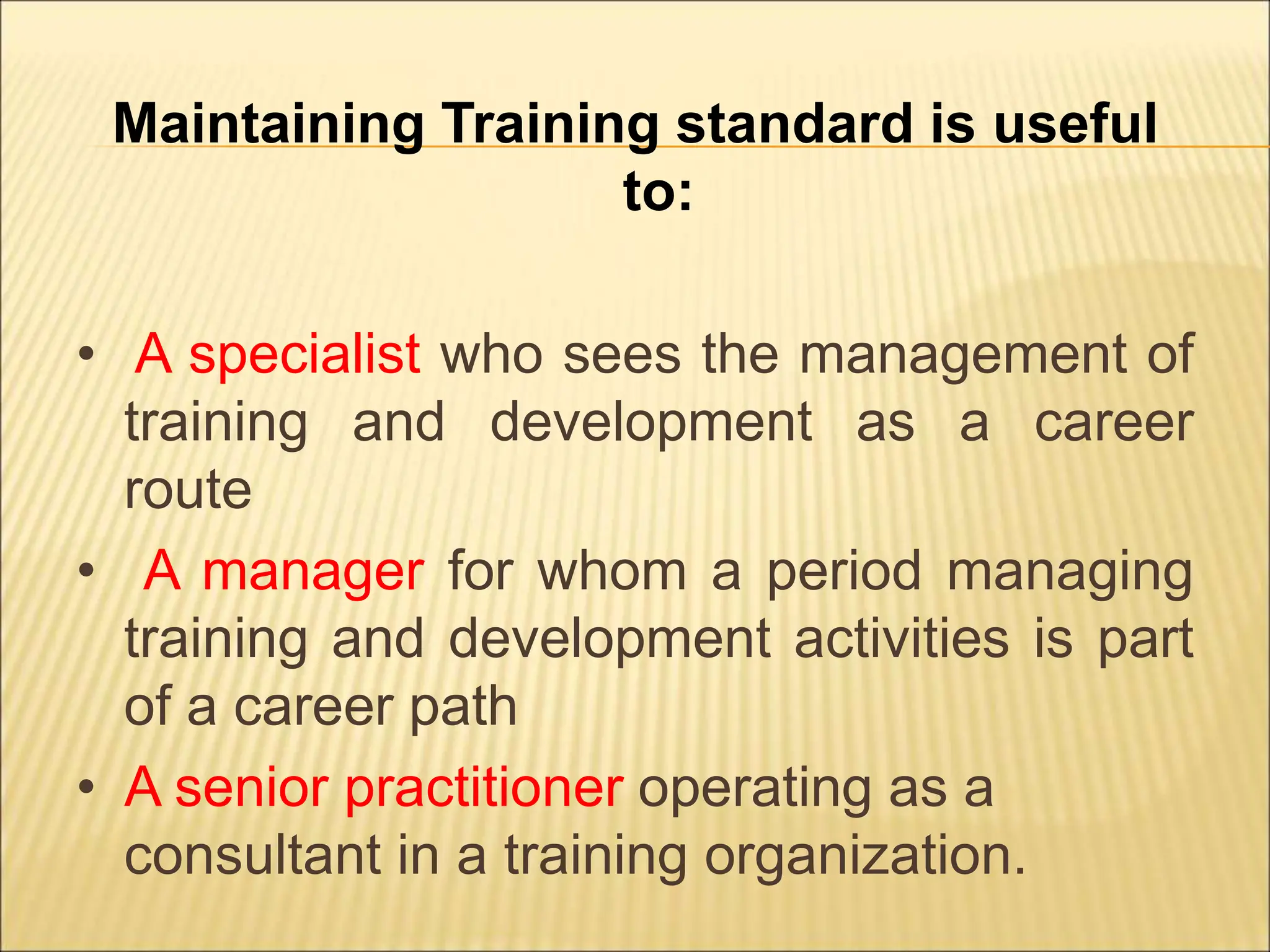Maintaining Training standard is useful
to:
• A specialist who sees the management of
training and development as a career
route
• A manager for whom a period managing
training and development activities is part
of a career path
• A senior practitioner operating as a
consultant in a training organization.
 