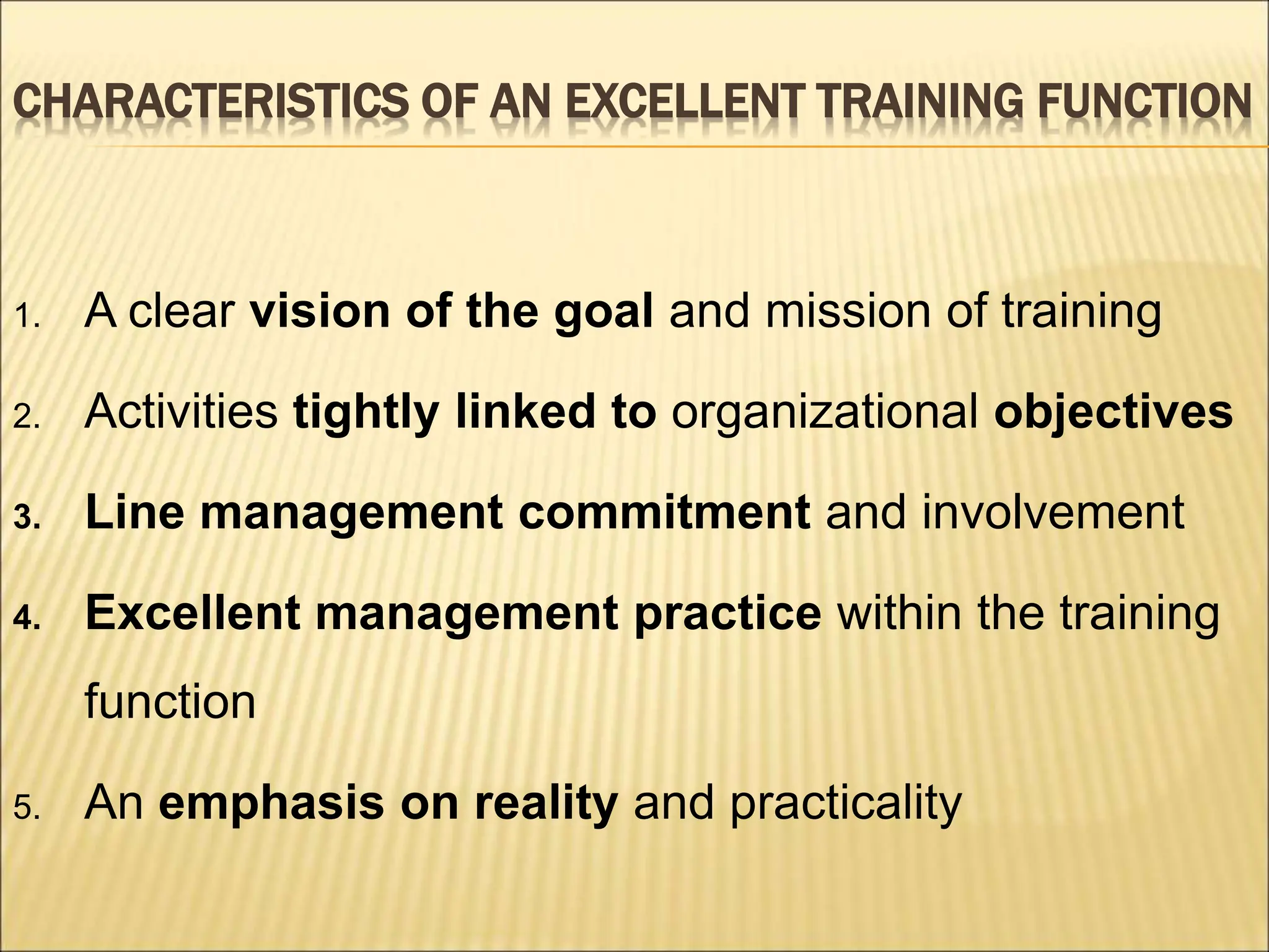 CHARACTERISTICS OF AN EXCELLENT TRAINING FUNCTION
1. A clear vision of the goal and mission of training
2. Activities tightly linked to organizational objectives
3. Line management commitment and involvement
4. Excellent management practice within the training
function
5. An emphasis on reality and practicality
 