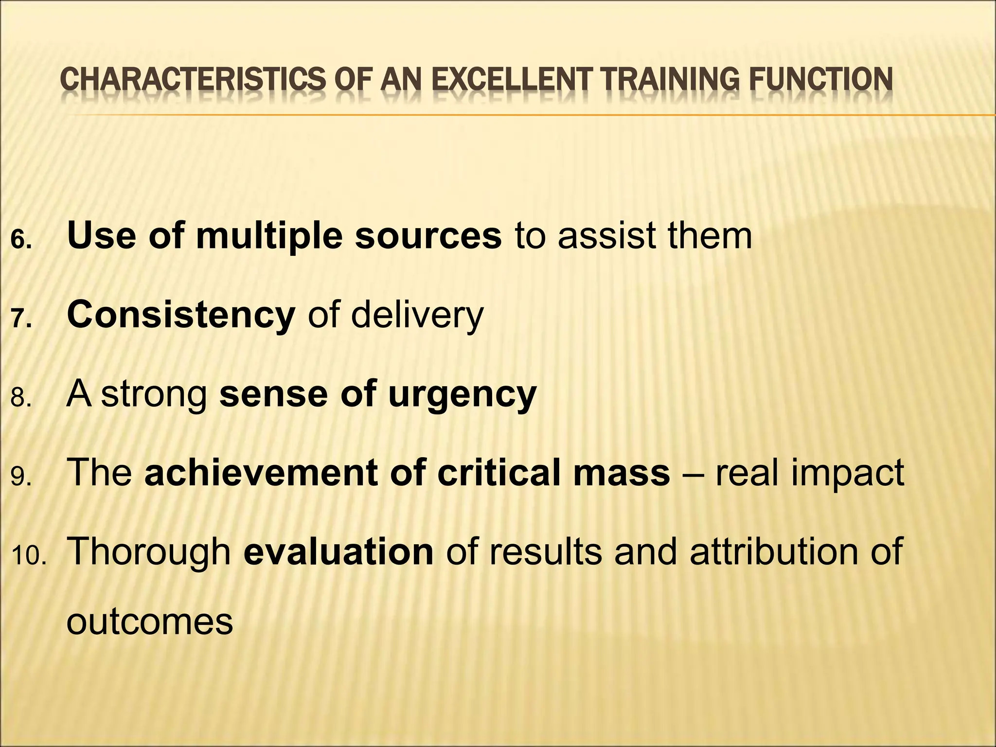 CHARACTERISTICS OF AN EXCELLENT TRAINING FUNCTION
6. Use of multiple sources to assist them
7. Consistency of delivery
8. A strong sense of urgency
9. The achievement of critical mass – real impact
10. Thorough evaluation of results and attribution of
outcomes
 