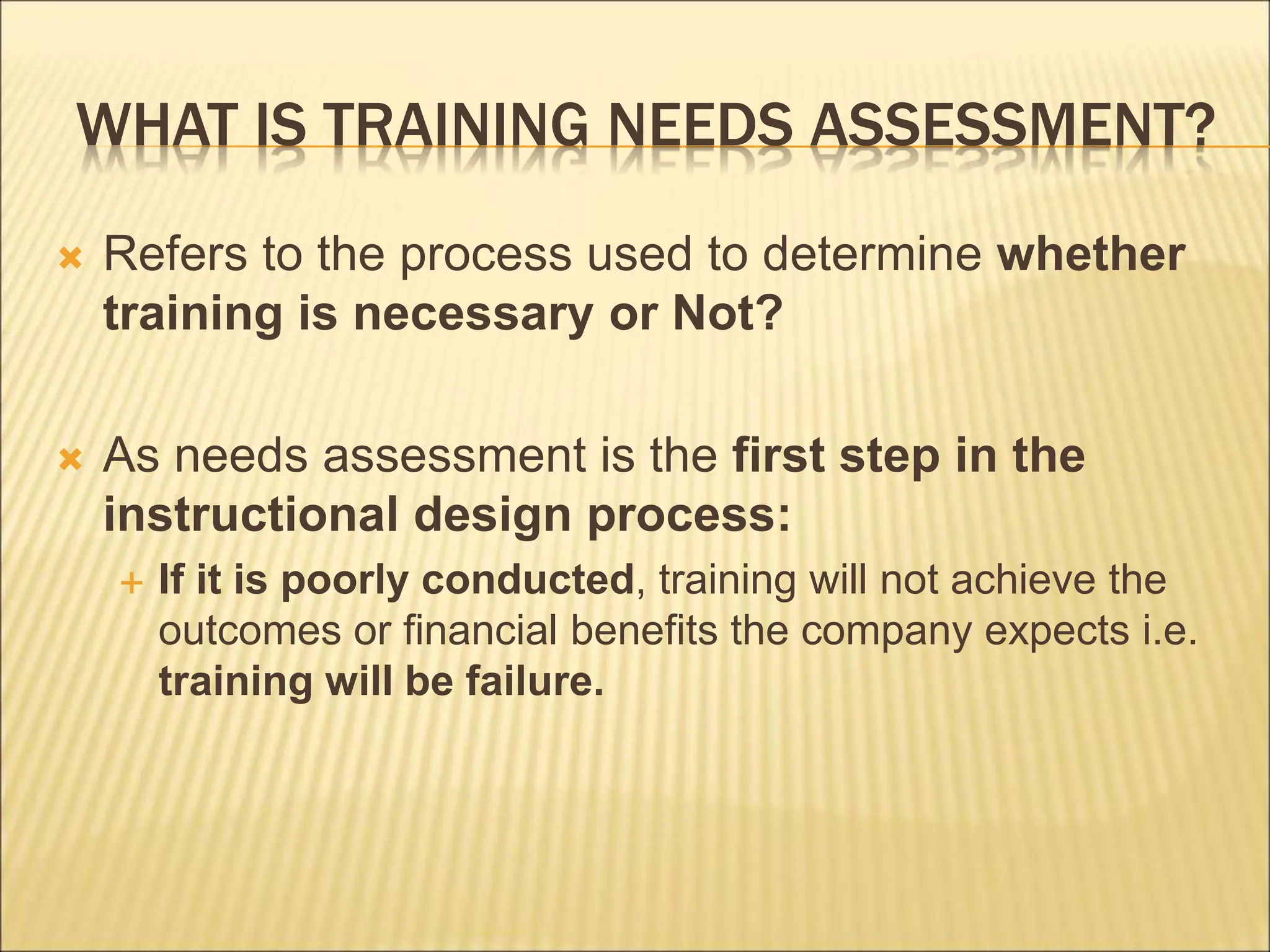 WHAT IS TRAINING NEEDS ASSESSMENT?
 Refers to the process used to determine whether
training is necessary or Not?
 As needs assessment is the first step in the
instructional design process:
 If it is poorly conducted, training will not achieve the
outcomes or financial benefits the company expects i.e.
training will be failure.
 