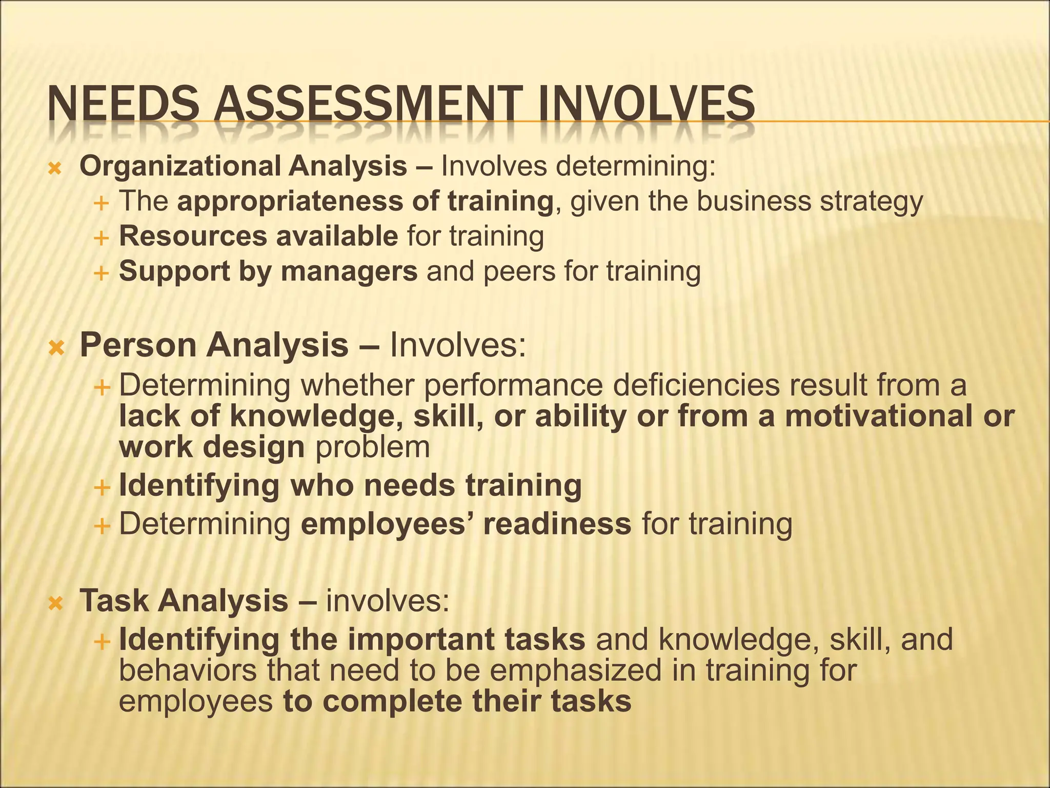 NEEDS ASSESSMENT INVOLVES
 Organizational Analysis – Involves determining:
 The appropriateness of training, given the business strategy
 Resources available for training
 Support by managers and peers for training
 Person Analysis – Involves:
 Determining whether performance deficiencies result from a
lack of knowledge, skill, or ability or from a motivational or
work design problem
 Identifying who needs training
 Determining employees’ readiness for training
 Task Analysis – involves:
 Identifying the important tasks and knowledge, skill, and
behaviors that need to be emphasized in training for
employees to complete their tasks
 