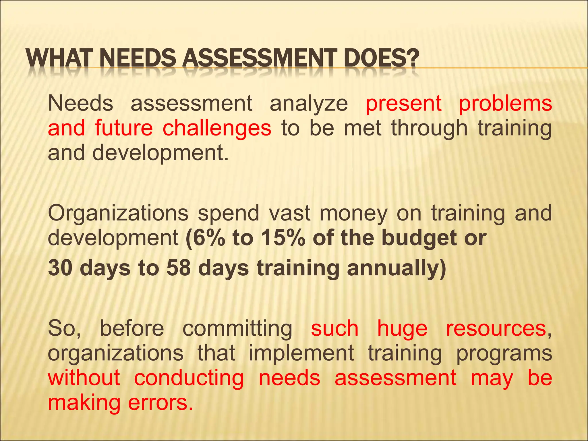 WHAT NEEDS ASSESSMENT DOES?
Needs assessment analyze present problems
and future challenges to be met through training
and development.
Organizations spend vast money on training and
development (6% to 15% of the budget or
30 days to 58 days training annually)
So, before committing such huge resources,
organizations that implement training programs
without conducting needs assessment may be
making errors.
 