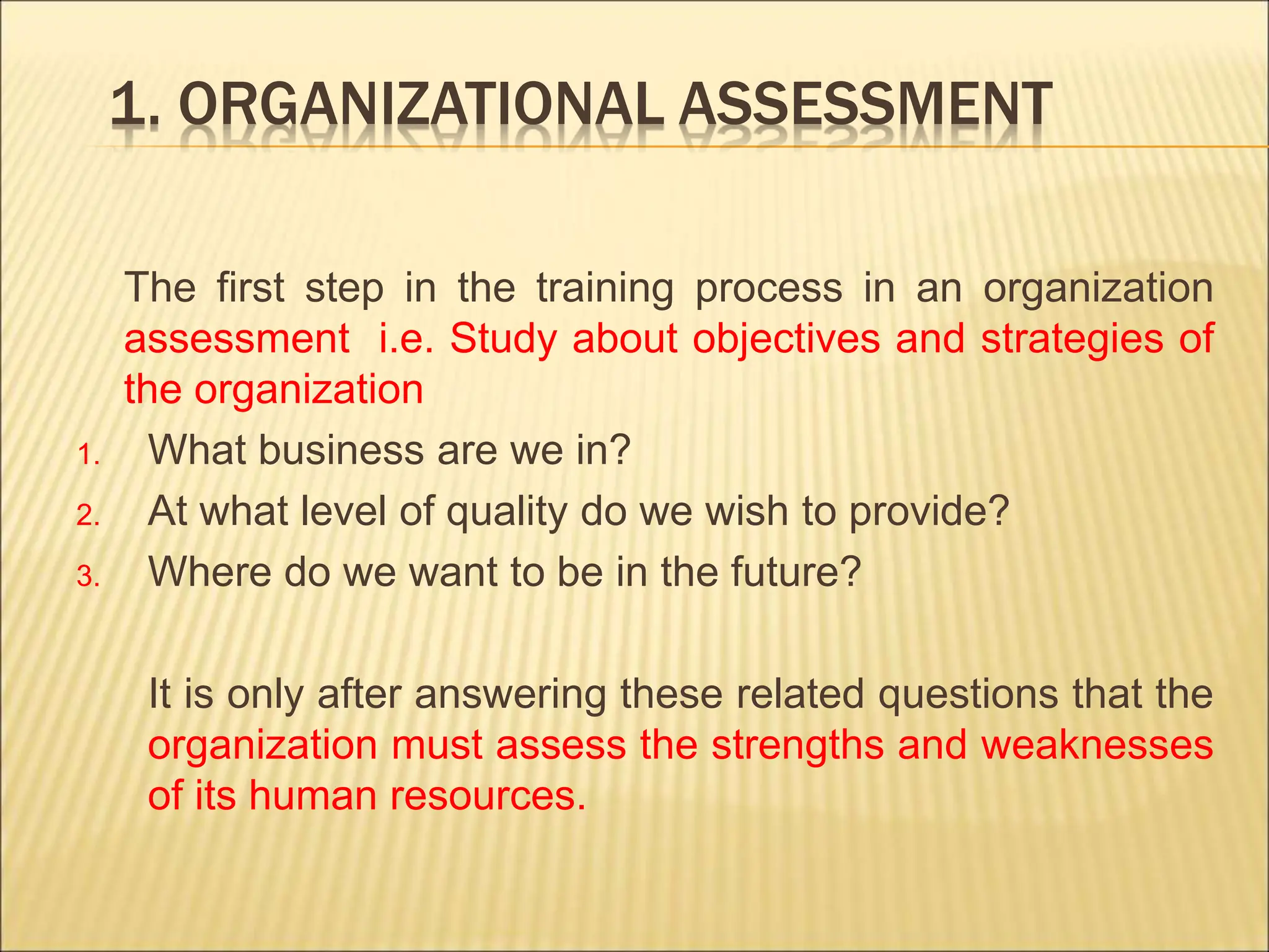 1. ORGANIZATIONAL ASSESSMENT
The first step in the training process in an organization
assessment i.e. Study about objectives and strategies of
the organization
1. What business are we in?
2. At what level of quality do we wish to provide?
3. Where do we want to be in the future?
It is only after answering these related questions that the
organization must assess the strengths and weaknesses
of its human resources.
 
