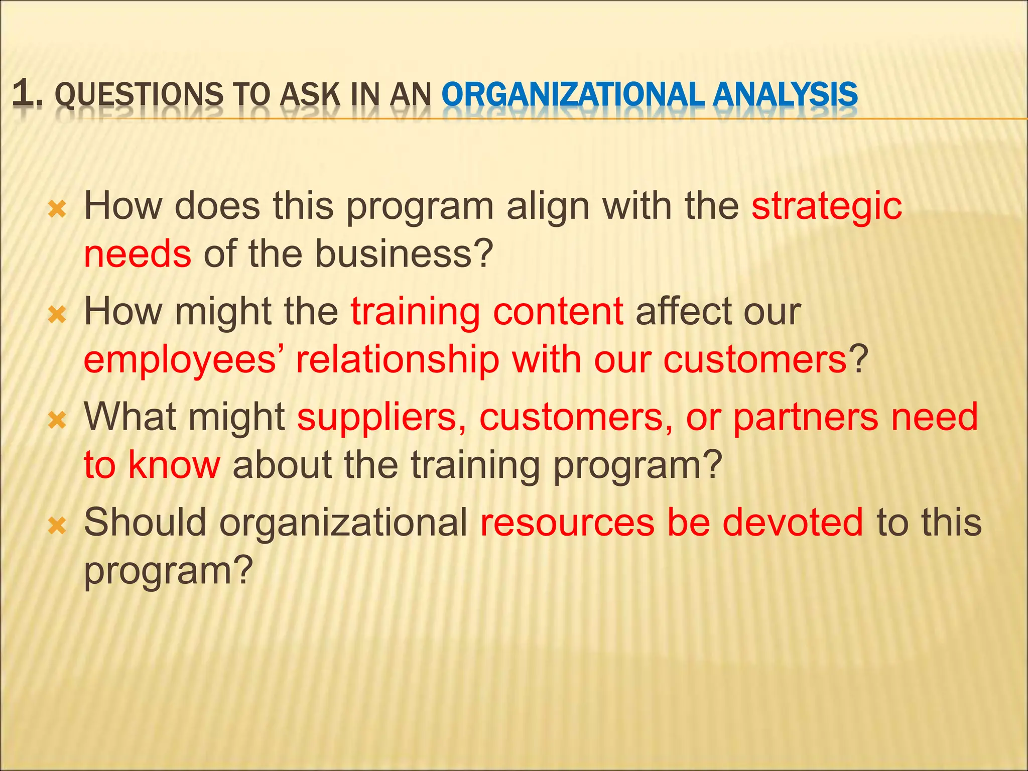 1. QUESTIONS TO ASK IN AN ORGANIZATIONAL ANALYSIS
 How does this program align with the strategic
needs of the business?
 How might the training content affect our
employees’ relationship with our customers?
 What might suppliers, customers, or partners need
to know about the training program?
 Should organizational resources be devoted to this
program?
 