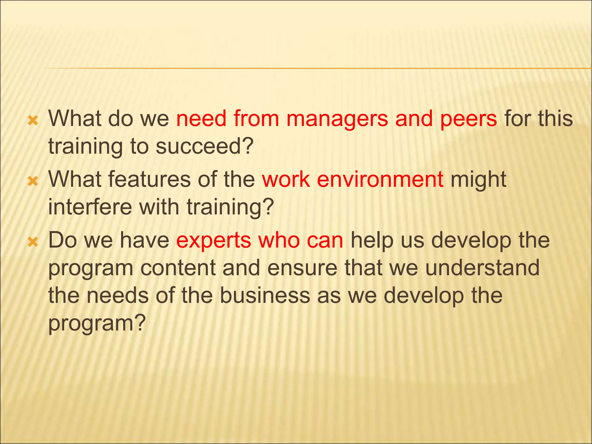 What do we need from managers and peers for this
training to succeed?
 What features of the work environment might
interfere with training?
 Do we have experts who can help us develop the
program content and ensure that we understand
the needs of the business as we develop the
program?
 