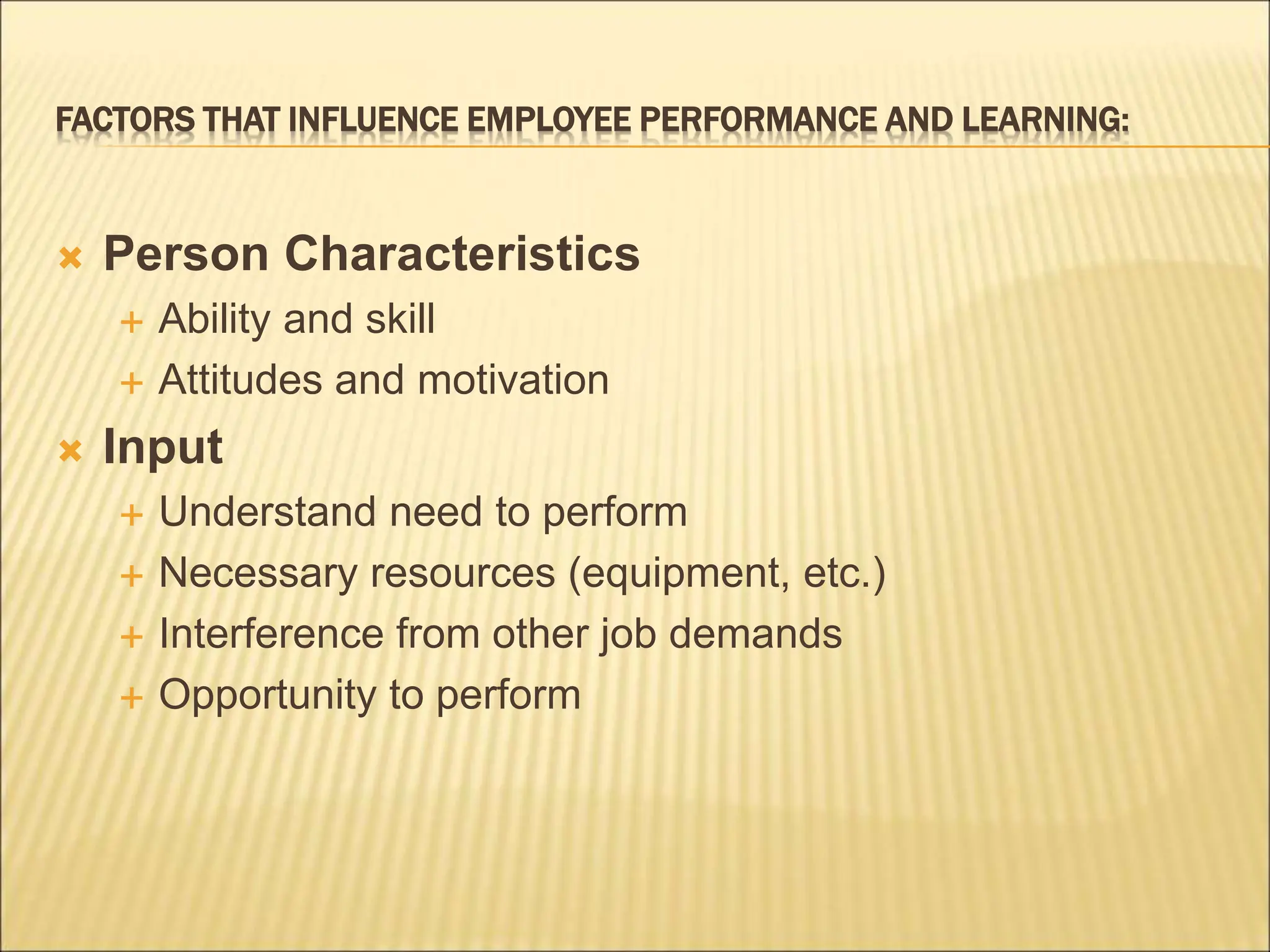 FACTORS THAT INFLUENCE EMPLOYEE PERFORMANCE AND LEARNING:
 Person Characteristics
 Ability and skill
 Attitudes and motivation
 Input
 Understand need to perform
 Necessary resources (equipment, etc.)
 Interference from other job demands
 Opportunity to perform
 
