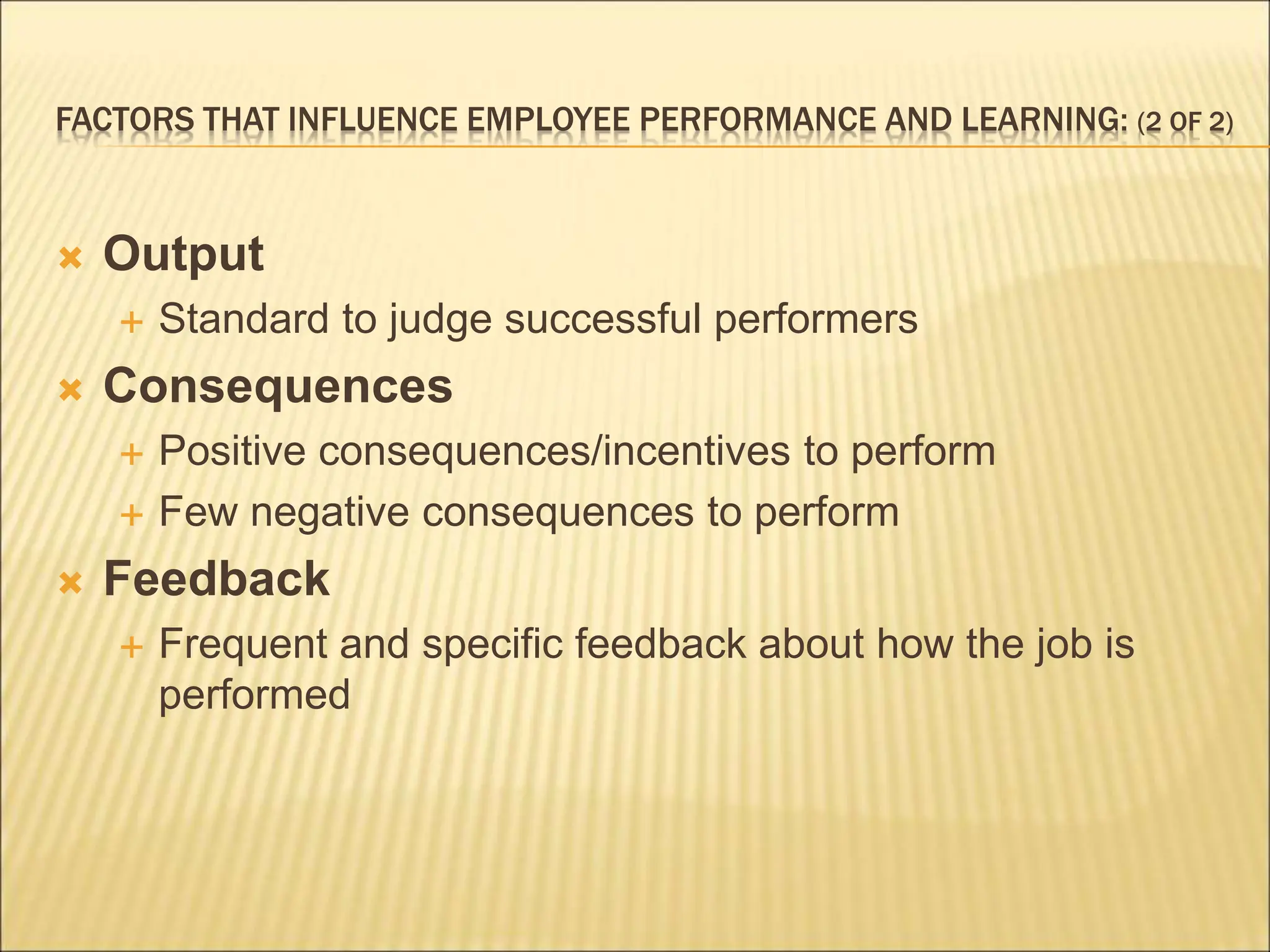 FACTORS THAT INFLUENCE EMPLOYEE PERFORMANCE AND LEARNING: (2 OF 2)
 Output
 Standard to judge successful performers
 Consequences
 Positive consequences/incentives to perform
 Few negative consequences to perform
 Feedback
 Frequent and specific feedback about how the job is
performed
 