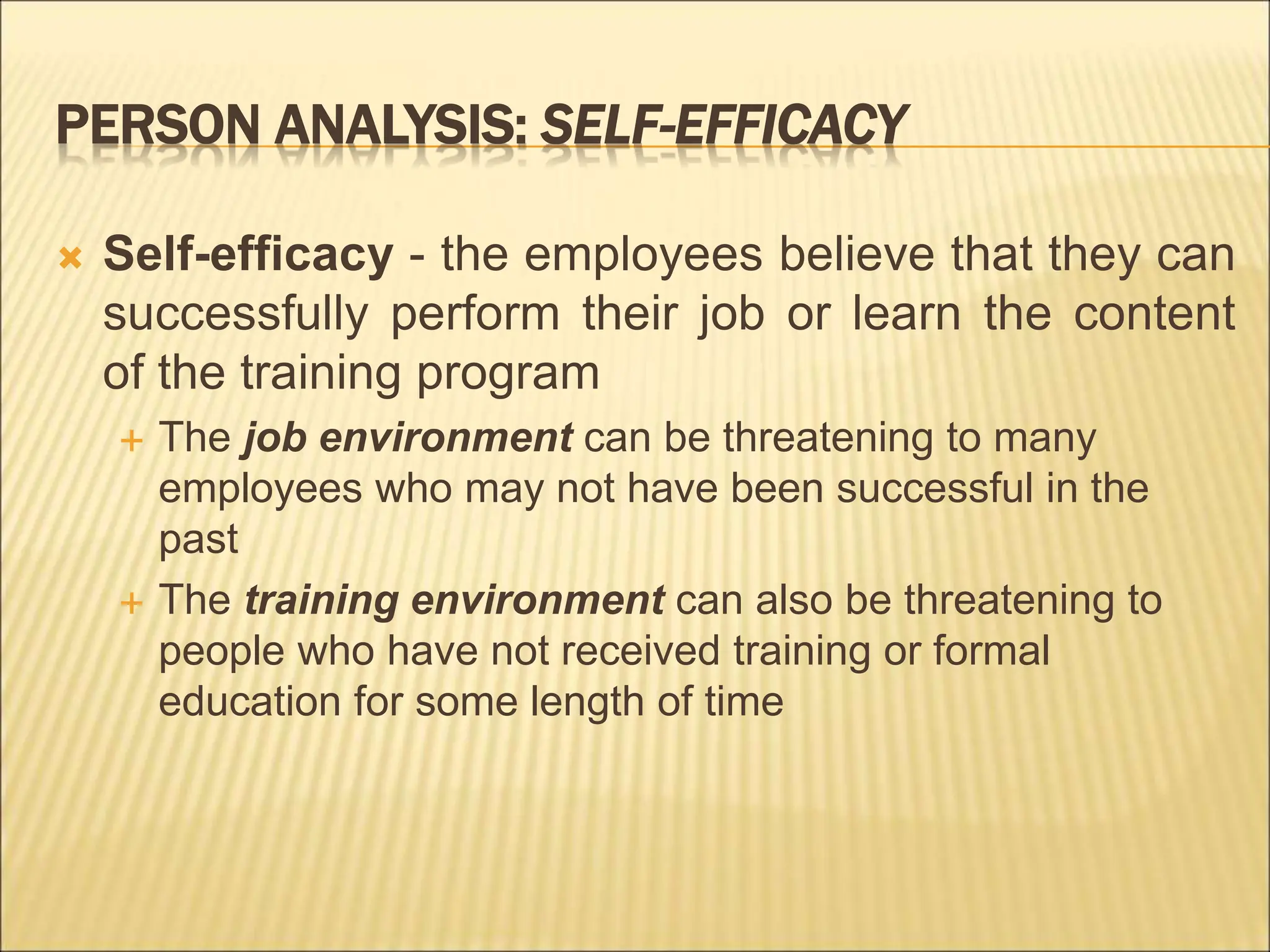 PERSON ANALYSIS: SELF-EFFICACY
 Self-efficacy - the employees believe that they can
successfully perform their job or learn the content
of the training program
 The job environment can be threatening to many
employees who may not have been successful in the
past
 The training environment can also be threatening to
people who have not received training or formal
education for some length of time
 