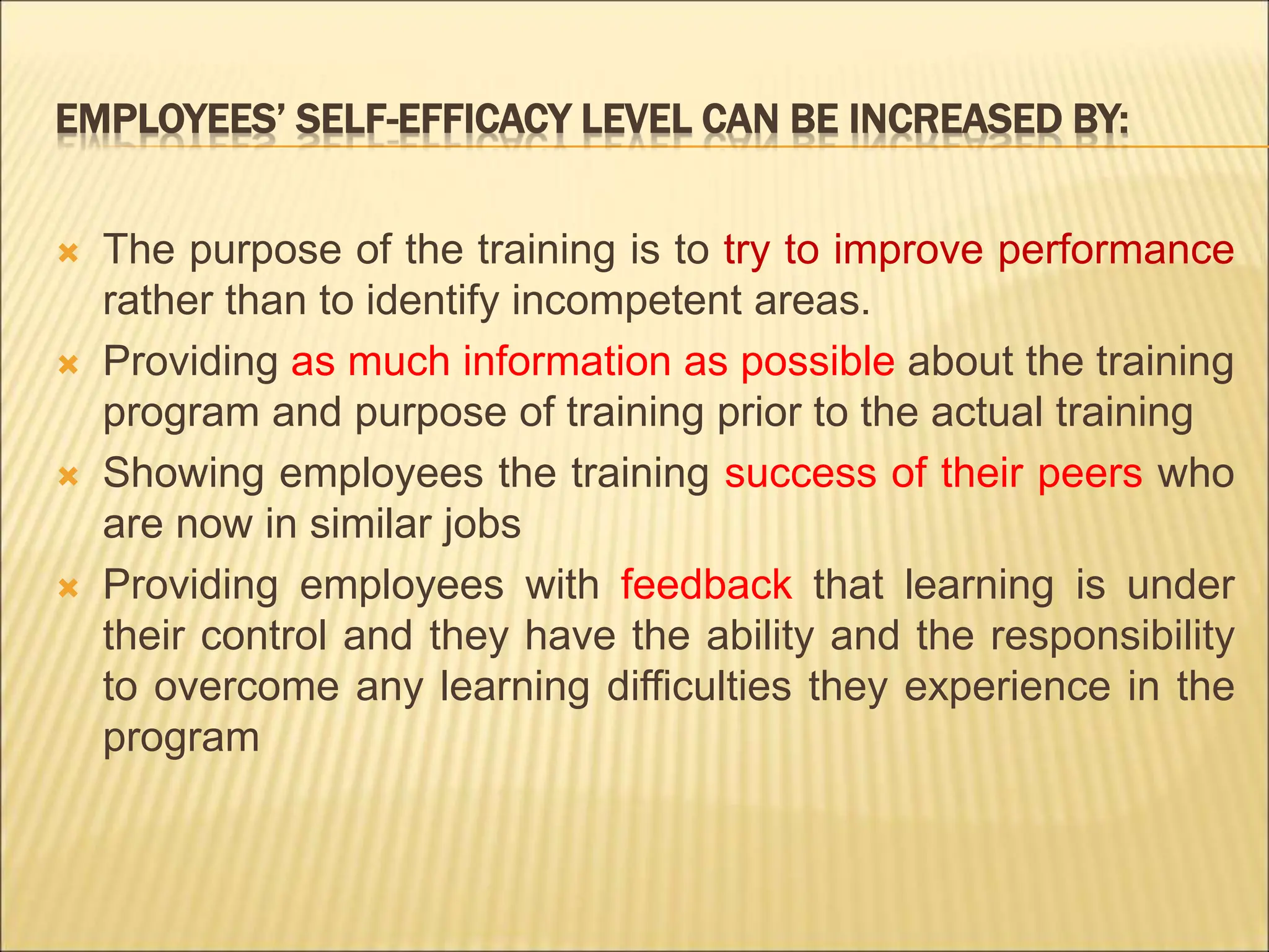 EMPLOYEES’ SELF-EFFICACY LEVEL CAN BE INCREASED BY:
 The purpose of the training is to try to improve performance
rather than to identify incompetent areas.
 Providing as much information as possible about the training
program and purpose of training prior to the actual training
 Showing employees the training success of their peers who
are now in similar jobs
 Providing employees with feedback that learning is under
their control and they have the ability and the responsibility
to overcome any learning difficulties they experience in the
program
 