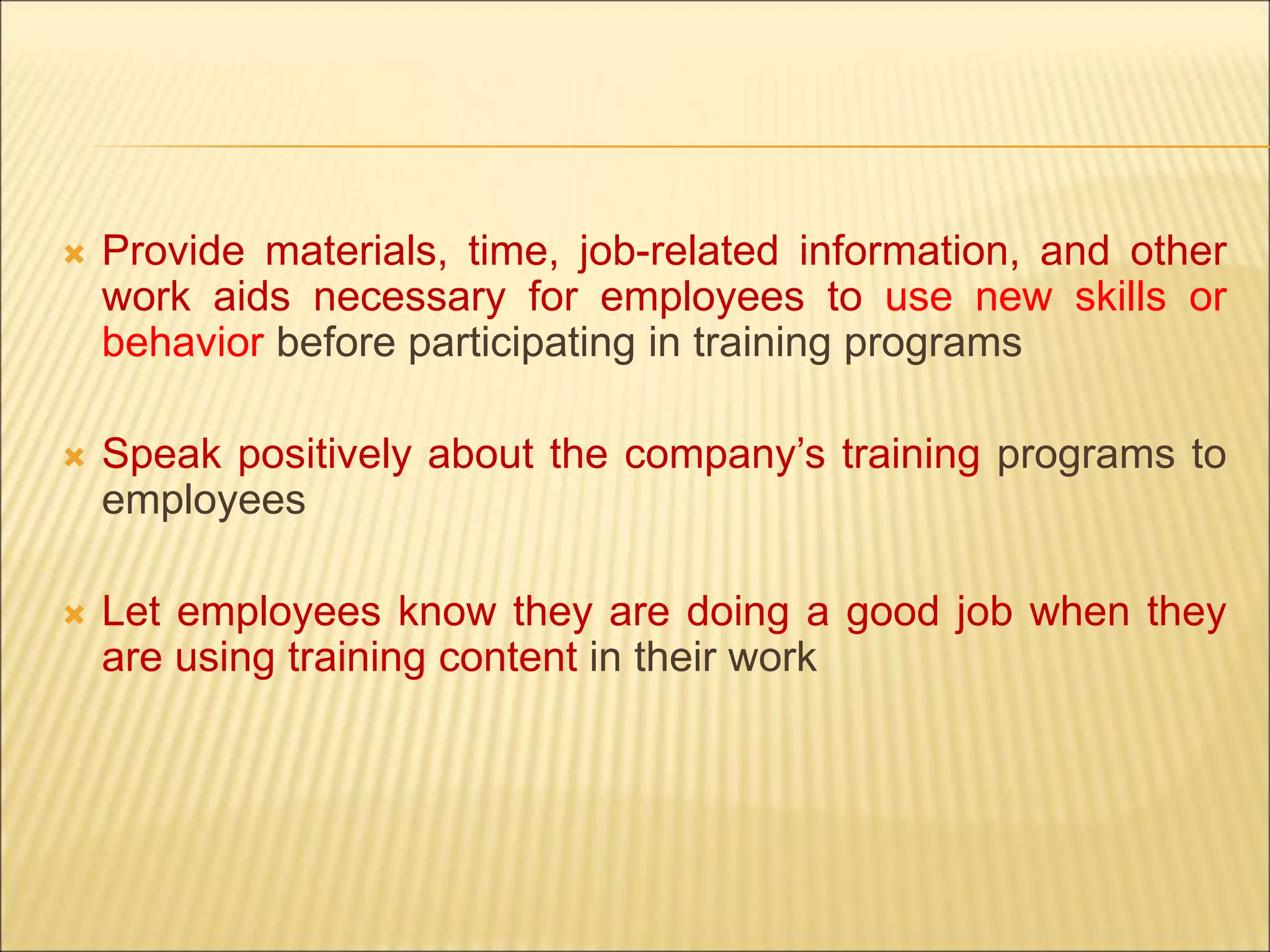 Provide materials, time, job-related information, and other
work aids necessary for employees to use new skills or
behavior before participating in training programs
 Speak positively about the company’s training programs to
employees
 Let employees know they are doing a good job when they
are using training content in their work
 