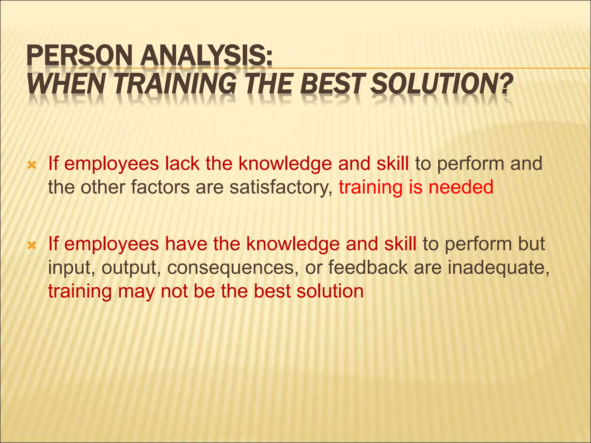 PERSON ANALYSIS:
WHEN TRAINING THE BEST SOLUTION?
 If employees lack the knowledge and skill to perform and
the other factors are satisfactory, training is needed
 If employees have the knowledge and skill to perform but
input, output, consequences, or feedback are inadequate,
training may not be the best solution
 