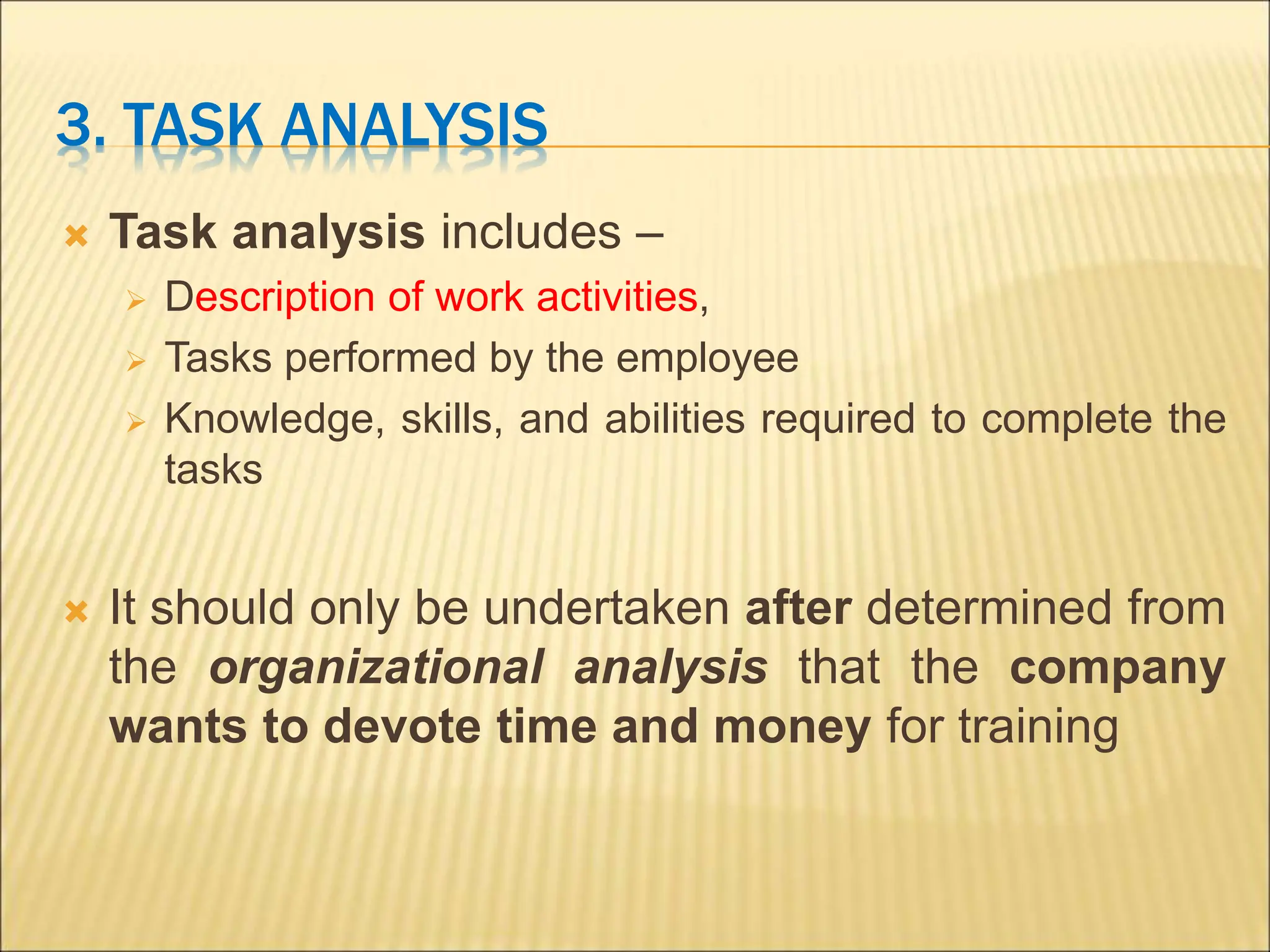 3. TASK ANALYSIS
 Task analysis includes –
 Description of work activities,
 Tasks performed by the employee
 Knowledge, skills, and abilities required to complete the
tasks
 It should only be undertaken after determined from
the organizational analysis that the company
wants to devote time and money for training
 
