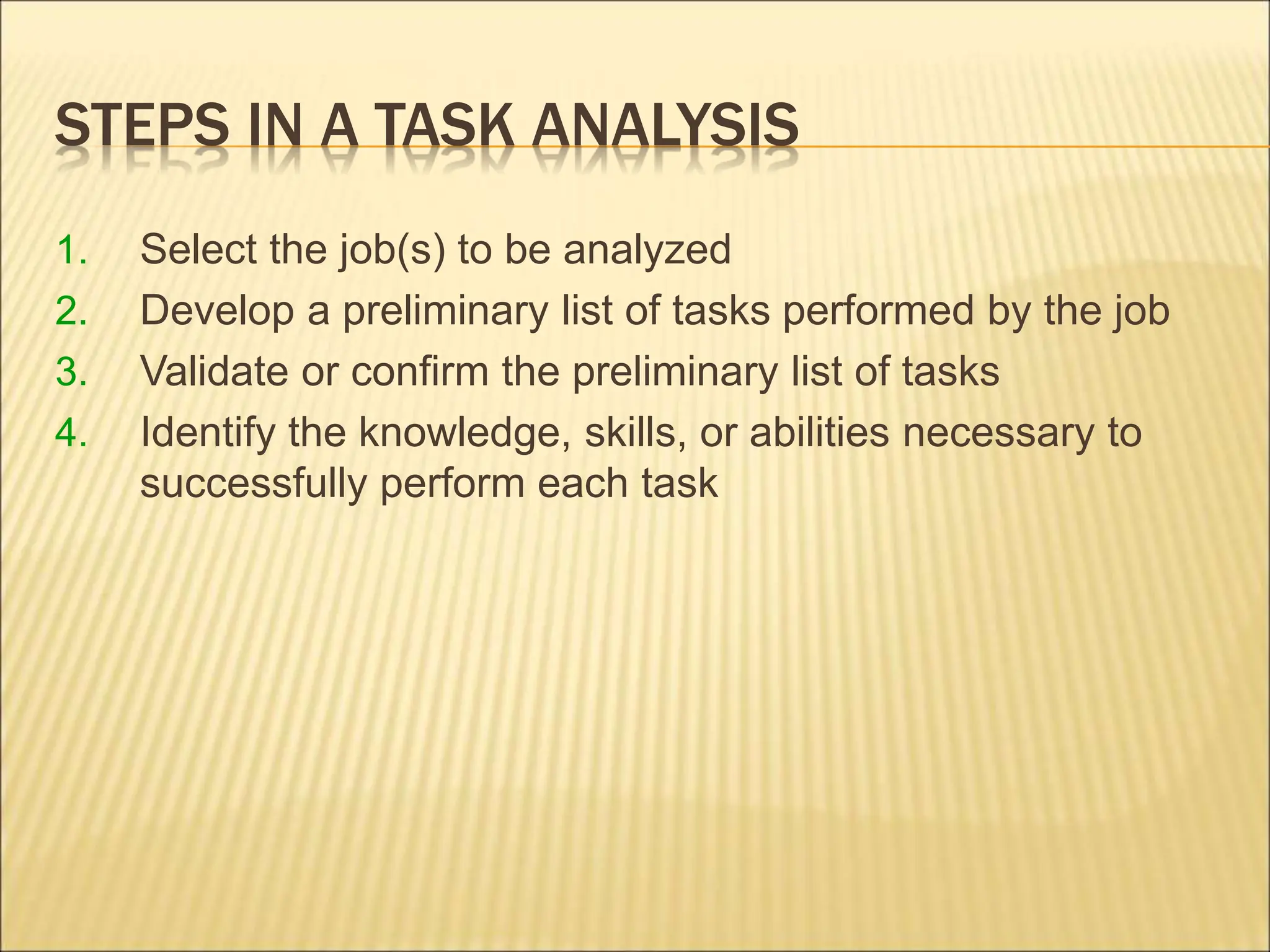 STEPS IN A TASK ANALYSIS
1. Select the job(s) to be analyzed
2. Develop a preliminary list of tasks performed by the job
3. Validate or confirm the preliminary list of tasks
4. Identify the knowledge, skills, or abilities necessary to
successfully perform each task
 