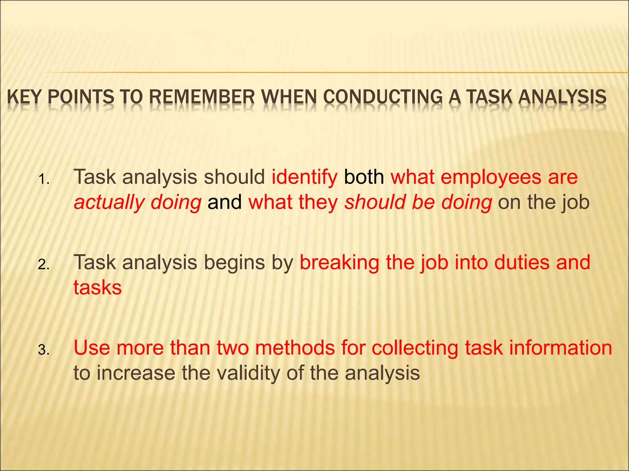 KEY POINTS TO REMEMBER WHEN CONDUCTING A TASK ANALYSIS
1. Task analysis should identify both what employees are
actually doing and what they should be doing on the job
2. Task analysis begins by breaking the job into duties and
tasks
3. Use more than two methods for collecting task information
to increase the validity of the analysis
 