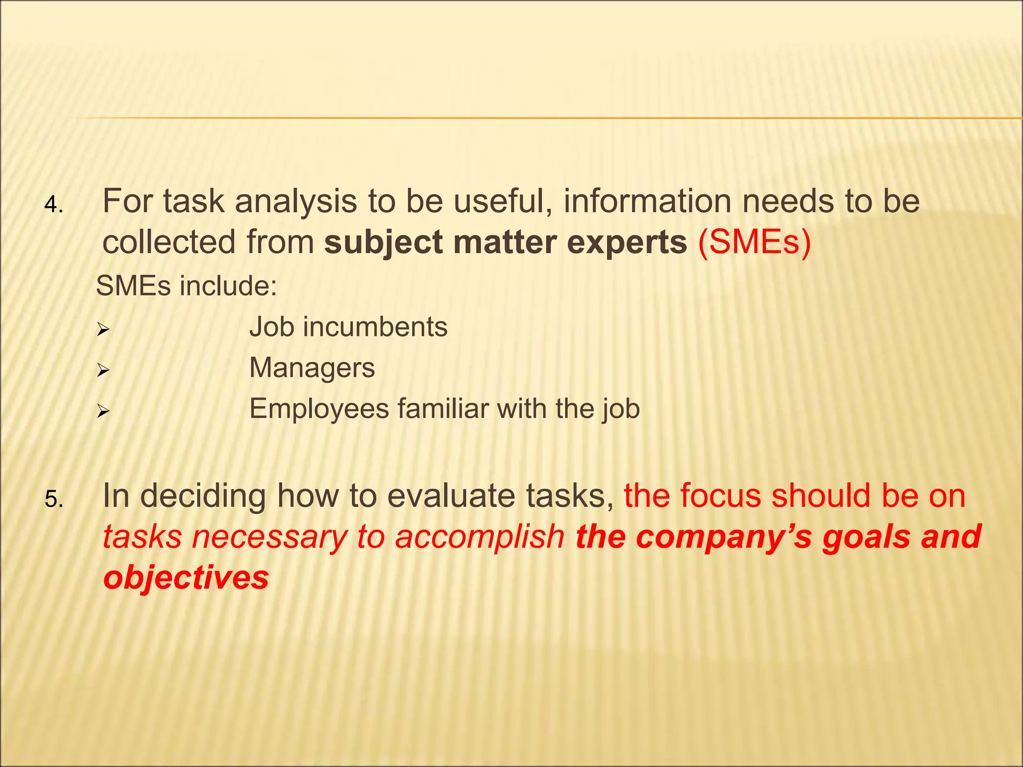 4. For task analysis to be useful, information needs to be
collected from subject matter experts (SMEs)
SMEs include:
 Job incumbents
 Managers
 Employees familiar with the job
5. In deciding how to evaluate tasks, the focus should be on
tasks necessary to accomplish the company’s goals and
objectives
 