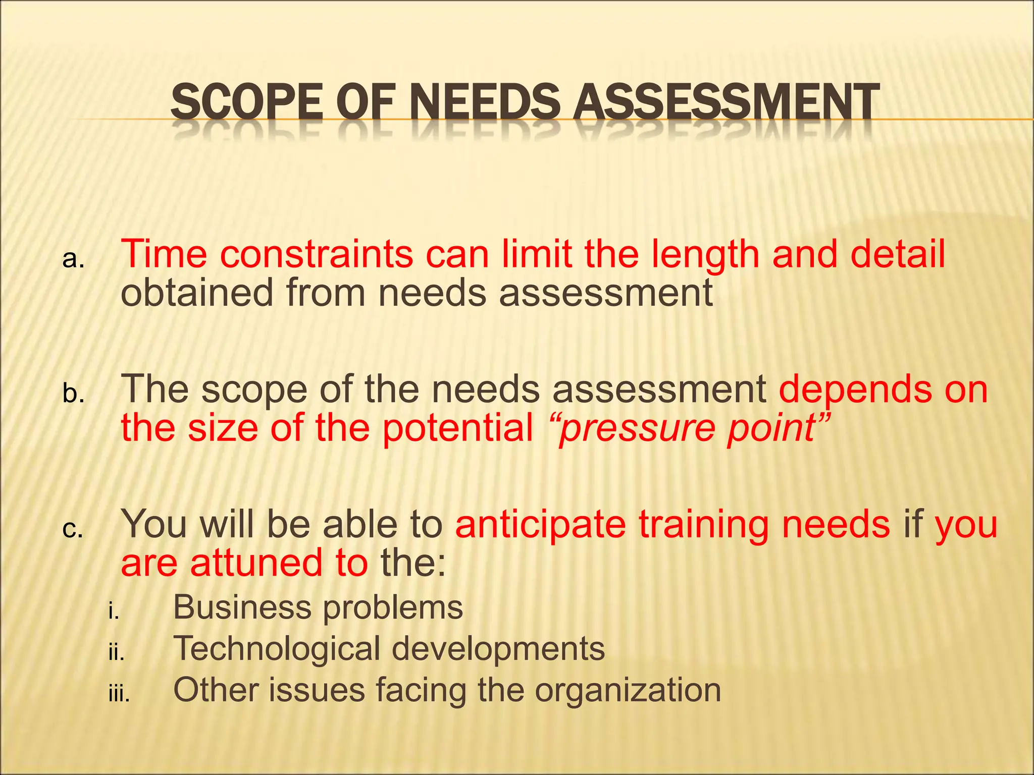 SCOPE OF NEEDS ASSESSMENT
a. Time constraints can limit the length and detail
obtained from needs assessment
b. The scope of the needs assessment depends on
the size of the potential “pressure point”
c. You will be able to anticipate training needs if you
are attuned to the:
i. Business problems
ii. Technological developments
iii. Other issues facing the organization
 