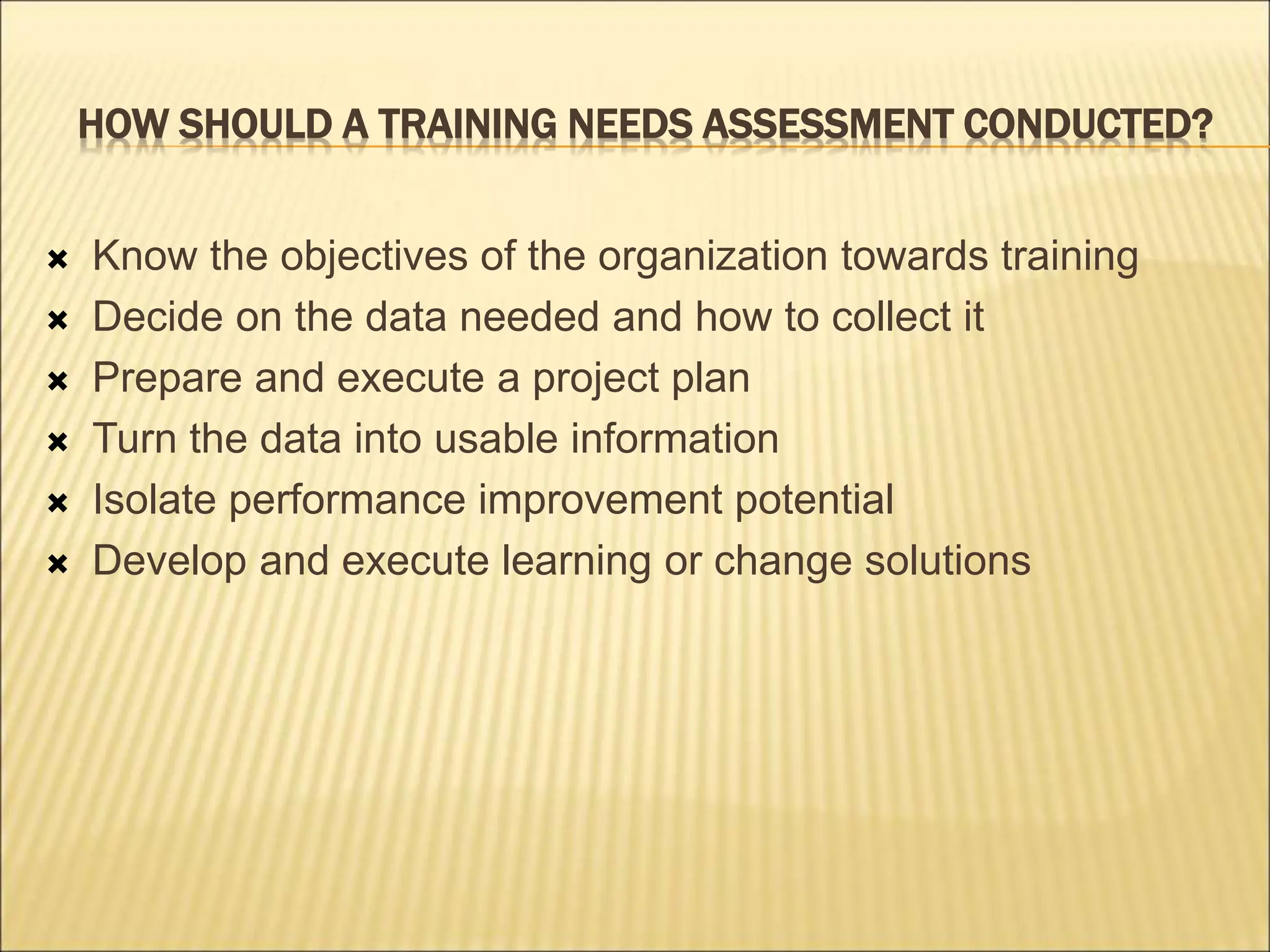 HOW SHOULD A TRAINING NEEDS ASSESSMENT CONDUCTED?
 Know the objectives of the organization towards training
 Decide on the data needed and how to collect it
 Prepare and execute a project plan
 Turn the data into usable information
 Isolate performance improvement potential
 Develop and execute learning or change solutions
 