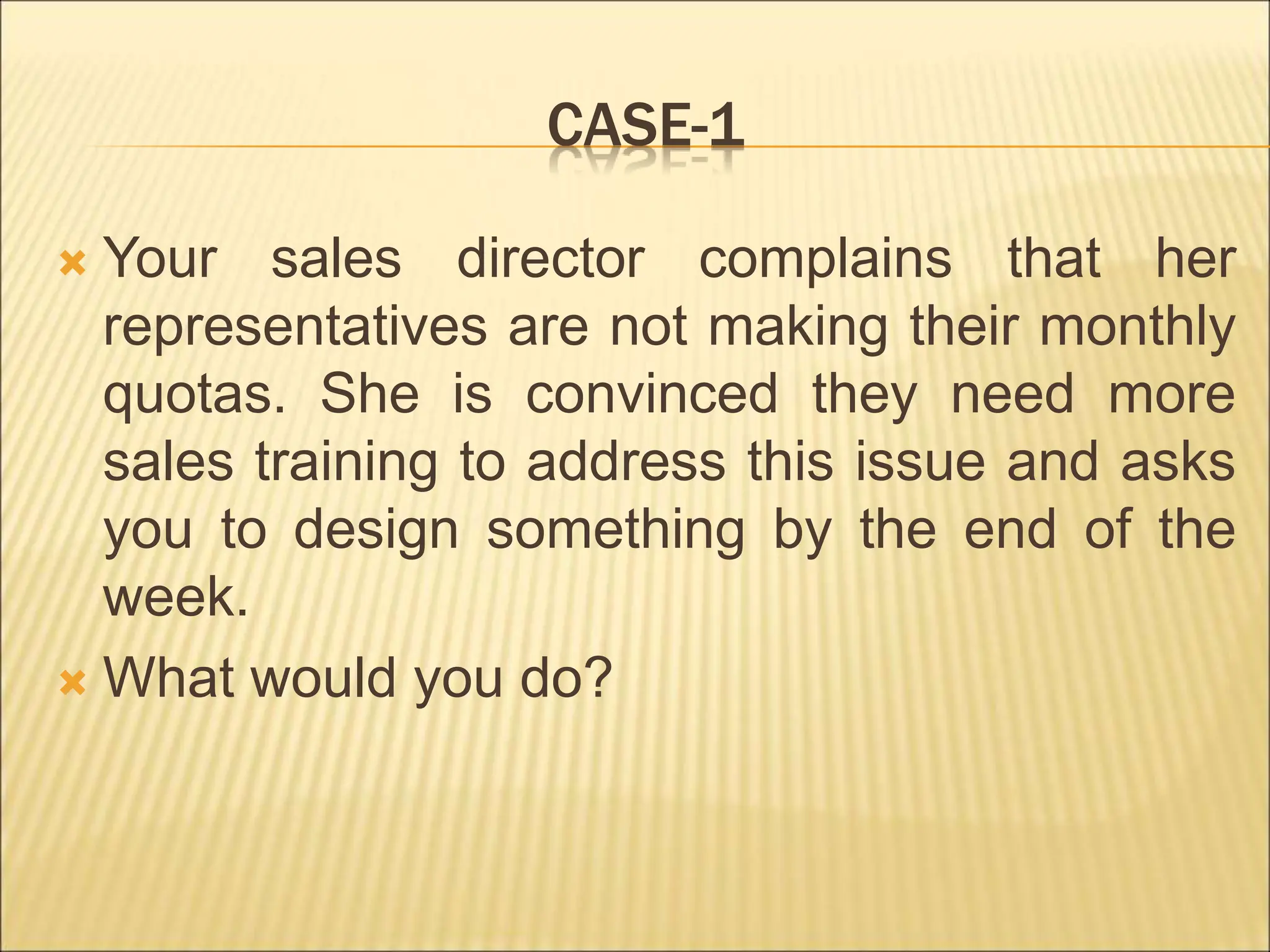 CASE-1
 Your sales director complains that her
representatives are not making their monthly
quotas. She is convinced they need more
sales training to address this issue and asks
you to design something by the end of the
week.
 What would you do?
 