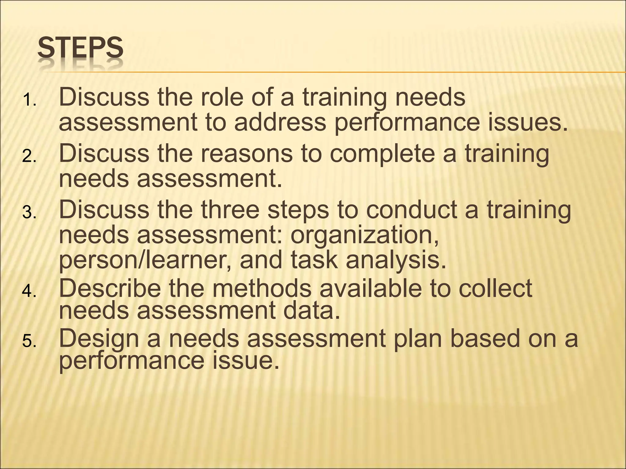 STEPS
1. Discuss the role of a training needs
assessment to address performance issues.
2. Discuss the reasons to complete a training
needs assessment.
3. Discuss the three steps to conduct a training
needs assessment: organization,
person/learner, and task analysis.
4. Describe the methods available to collect
needs assessment data.
5. Design a needs assessment plan based on a
performance issue.
 
