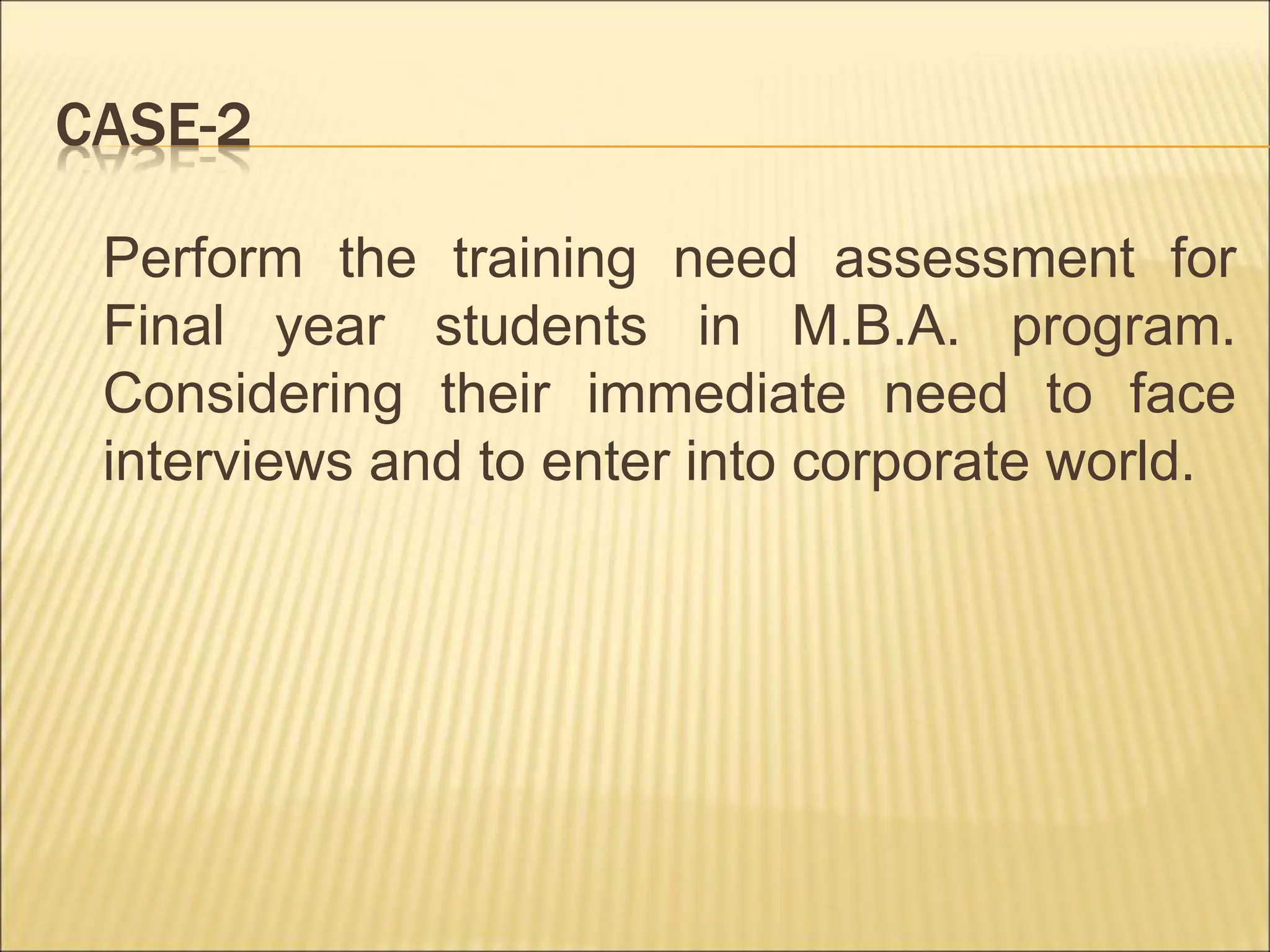 CASE-2
Perform the training need assessment for
Final year students in M.B.A. program.
Considering their immediate need to face
interviews and to enter into corporate world.
 