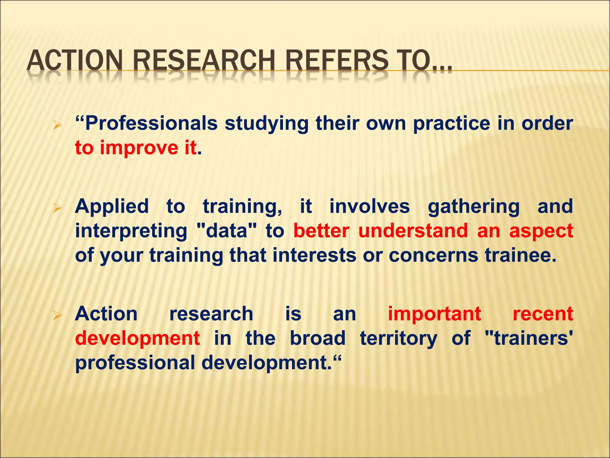 ACTION RESEARCH REFERS TO…
 “Professionals studying their own practice in order
to improve it.
 Applied to training, it involves gathering and
interpreting "data" to better understand an aspect
of your training that interests or concerns trainee.
 Action research is an important recent
development in the broad territory of "trainers'
professional development.“
 