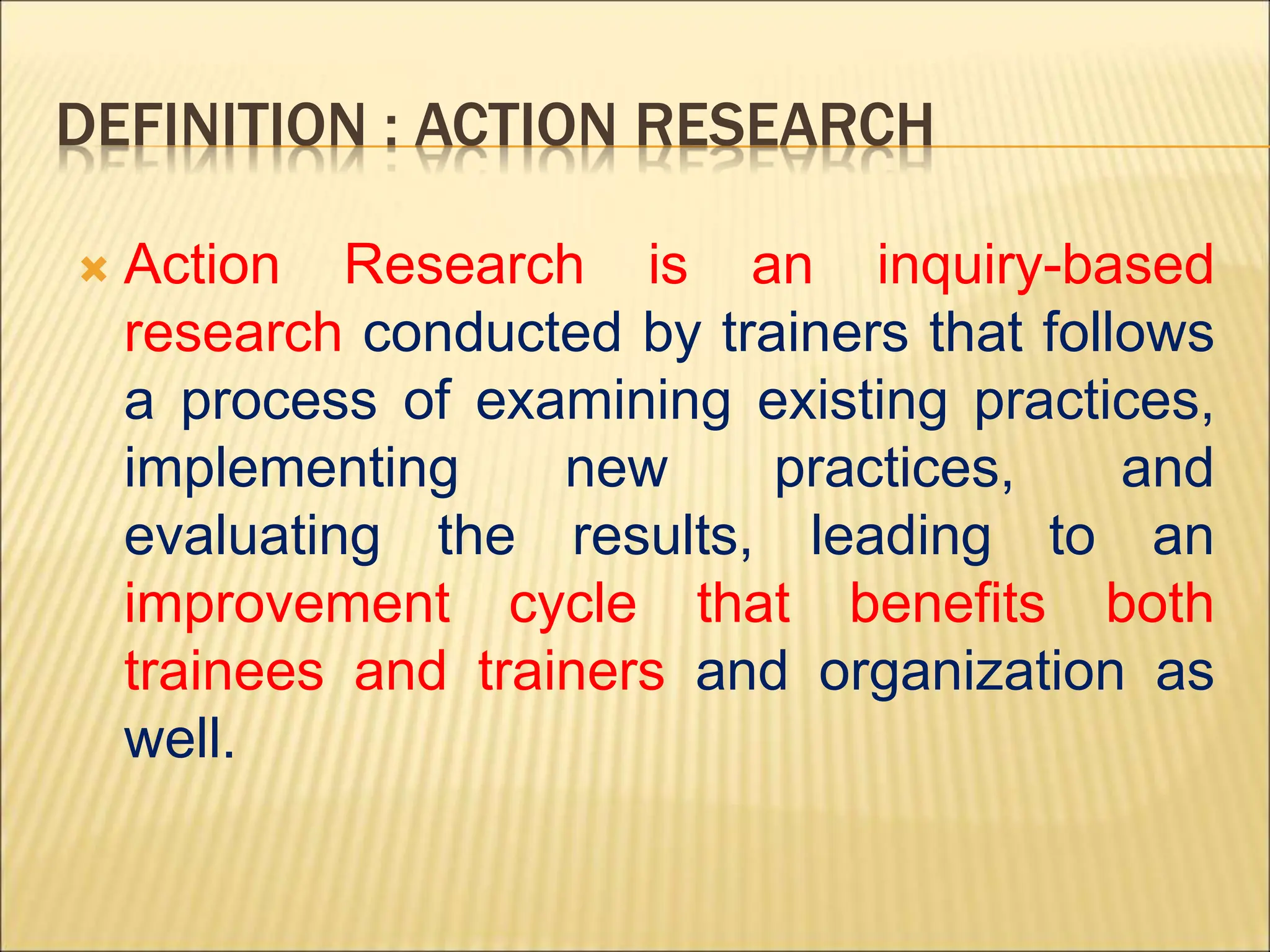 DEFINITION : ACTION RESEARCH
 Action Research is an inquiry-based
research conducted by trainers that follows
a process of examining existing practices,
implementing new practices, and
evaluating the results, leading to an
improvement cycle that benefits both
trainees and trainers and organization as
well.
 