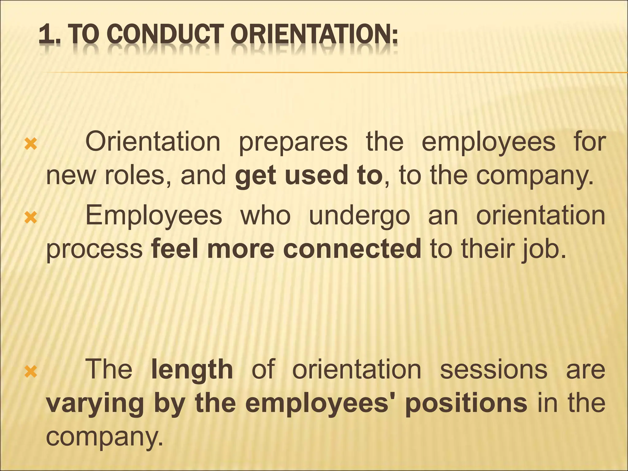 1. TO CONDUCT ORIENTATION:
 Orientation prepares the employees for
new roles, and get used to, to the company.
 Employees who undergo an orientation
process feel more connected to their job.
 The length of orientation sessions are
varying by the employees' positions in the
company.
 