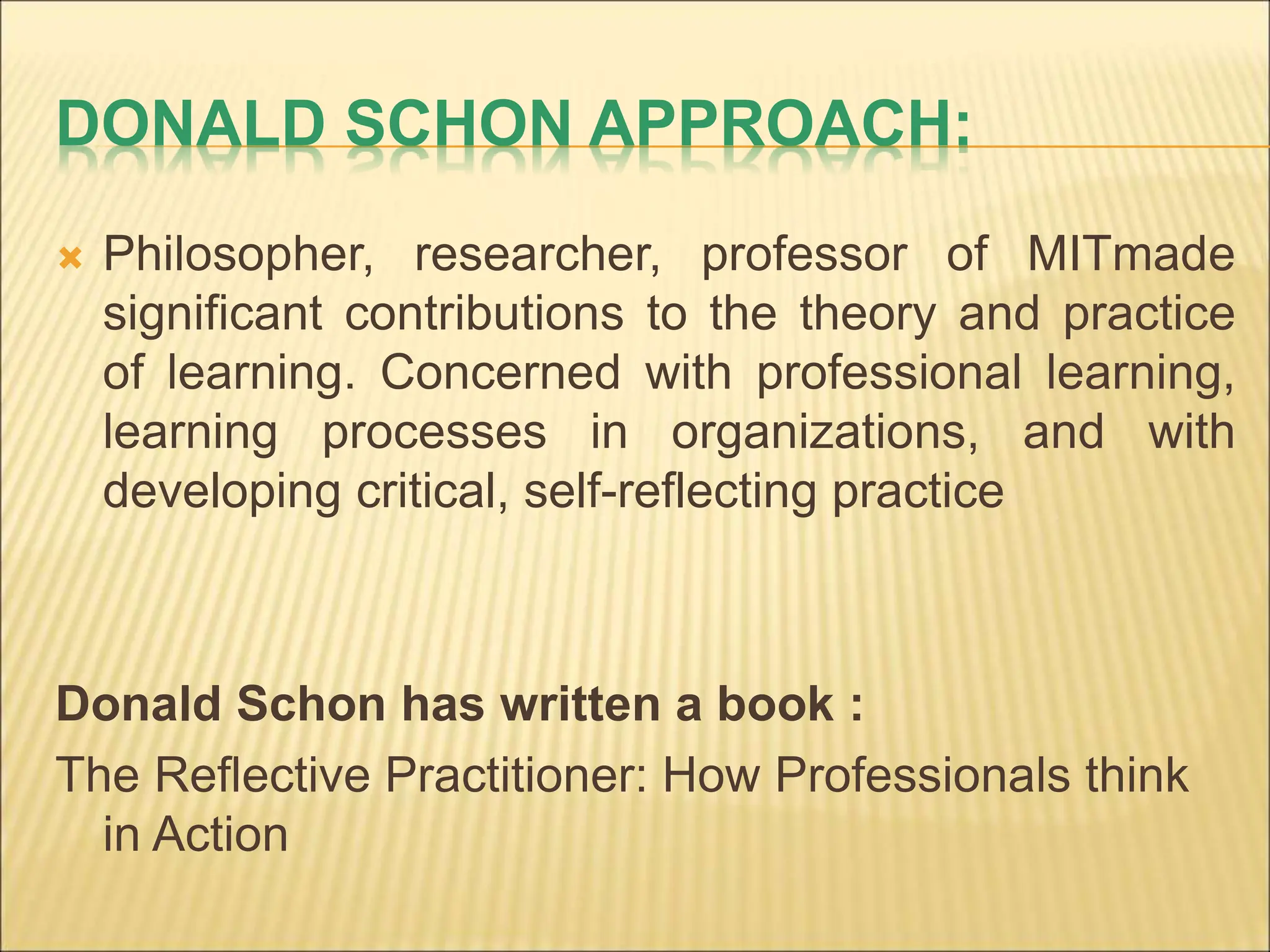 DONALD SCHON APPROACH:
 Philosopher, researcher, professor of MITmade
significant contributions to the theory and practice
of learning. Concerned with professional learning,
learning processes in organizations, and with
developing critical, self-reflecting practice
Donald Schon has written a book :
The Reflective Practitioner: How Professionals think
in Action
 