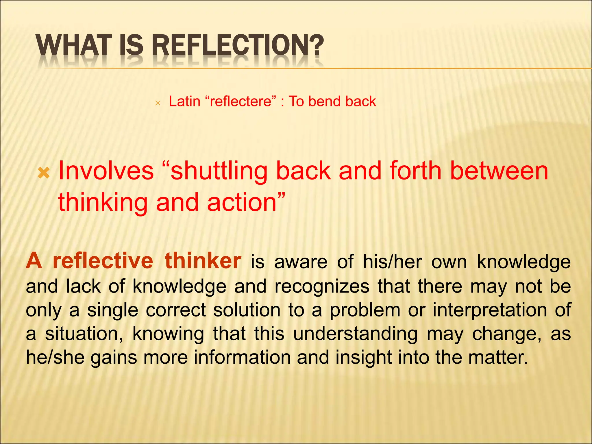 WHAT IS REFLECTION?
 Latin “reflectere” : To bend back
 Involves “shuttling back and forth between
thinking and action”
A reflective thinker is aware of his/her own knowledge
and lack of knowledge and recognizes that there may not be
only a single correct solution to a problem or interpretation of
a situation, knowing that this understanding may change, as
he/she gains more information and insight into the matter.
 