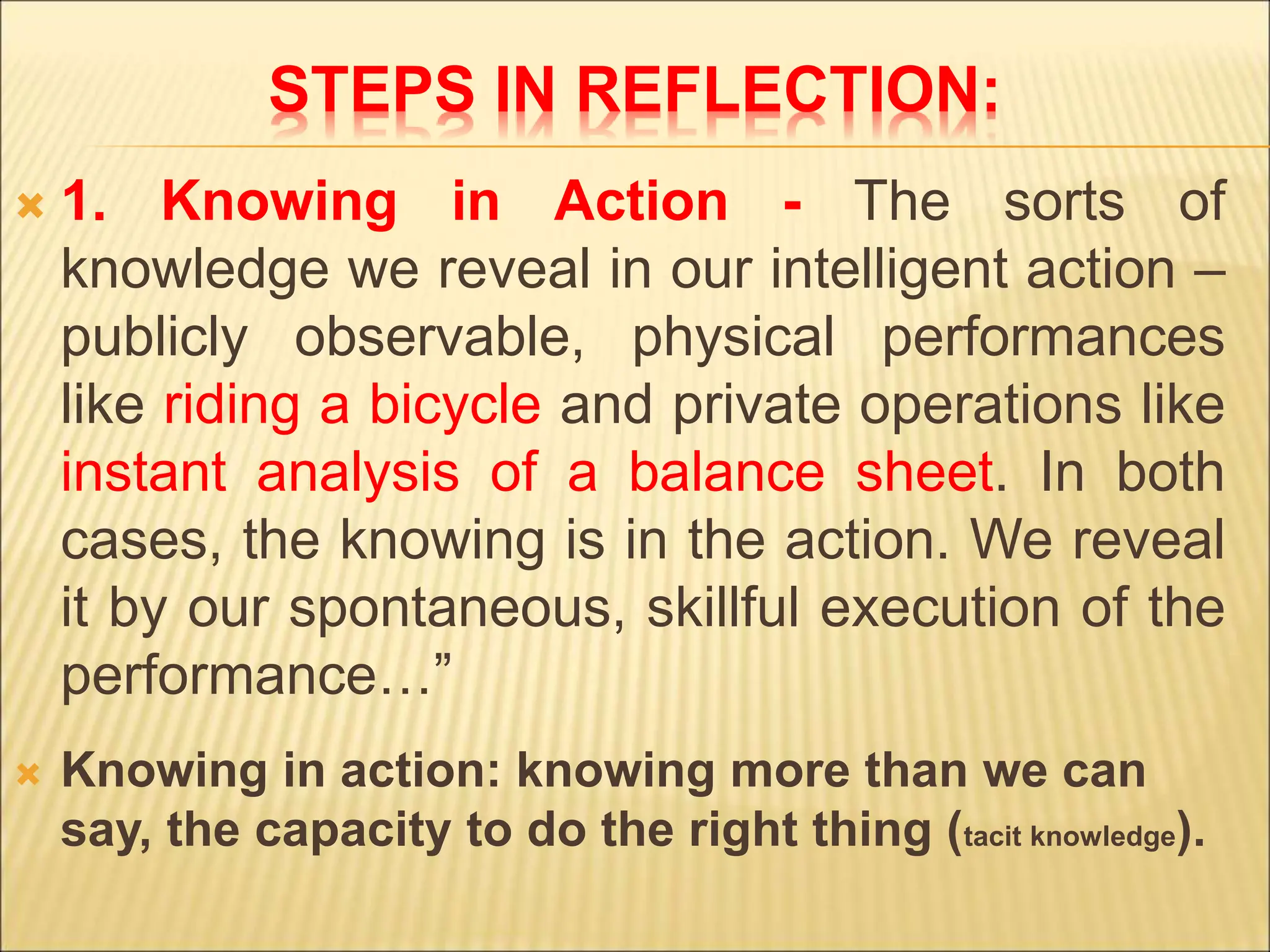 STEPS IN REFLECTION:
 1. Knowing in Action - The sorts of
knowledge we reveal in our intelligent action –
publicly observable, physical performances
like riding a bicycle and private operations like
instant analysis of a balance sheet. In both
cases, the knowing is in the action. We reveal
it by our spontaneous, skillful execution of the
performance…”
 Knowing in action: knowing more than we can
say, the capacity to do the right thing (tacit knowledge).
 