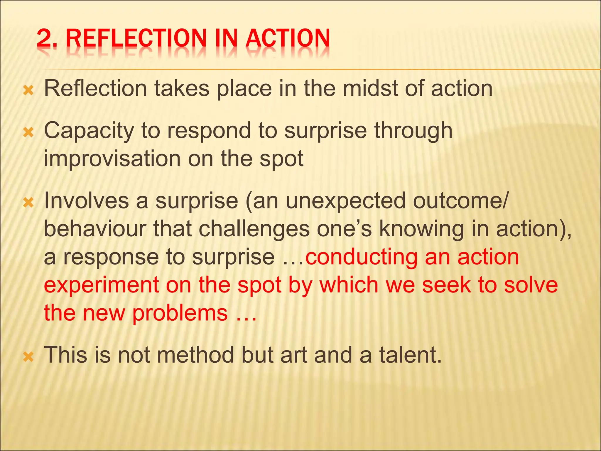 2. REFLECTION IN ACTION
 Reflection takes place in the midst of action
 Capacity to respond to surprise through
improvisation on the spot
 Involves a surprise (an unexpected outcome/
behaviour that challenges one’s knowing in action),
a response to surprise …conducting an action
experiment on the spot by which we seek to solve
the new problems …
 This is not method but art and a talent.
 