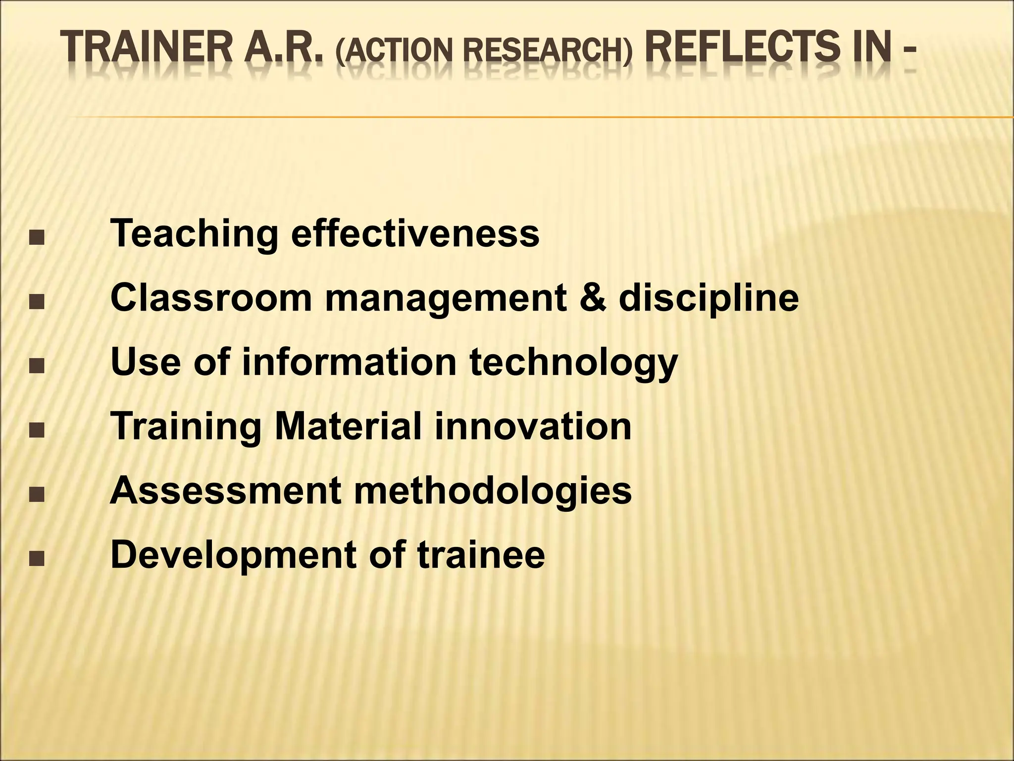 TRAINER A.R. (ACTION RESEARCH) REFLECTS IN -
 Teaching effectiveness
 Classroom management & discipline
 Use of information technology
 Training Material innovation
 Assessment methodologies
 Development of trainee
 
