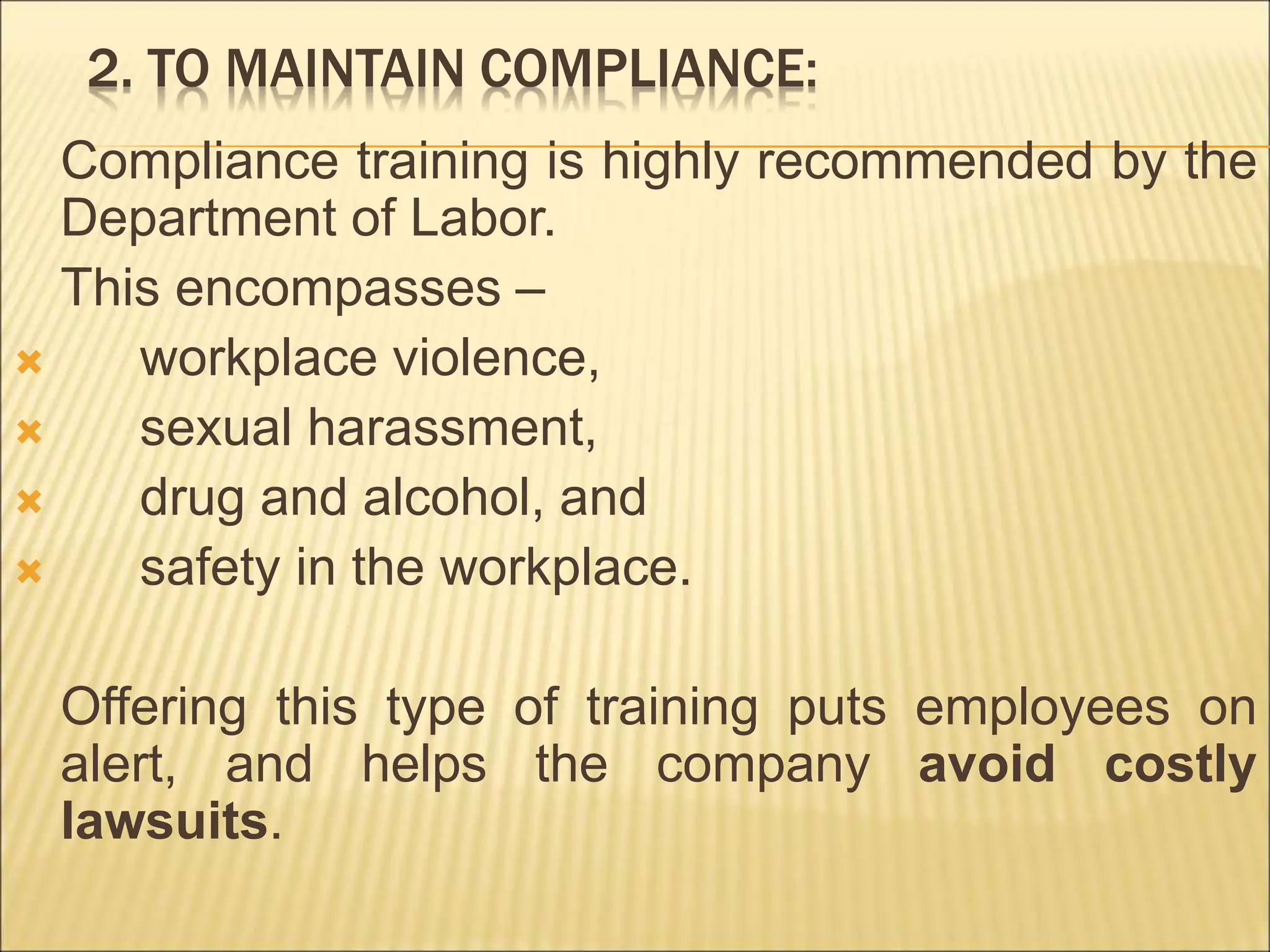 2. TO MAINTAIN COMPLIANCE:
Compliance training is highly recommended by the
Department of Labor.
This encompasses –
 workplace violence,
 sexual harassment,
 drug and alcohol, and
 safety in the workplace.
Offering this type of training puts employees on
alert, and helps the company avoid costly
lawsuits.
 