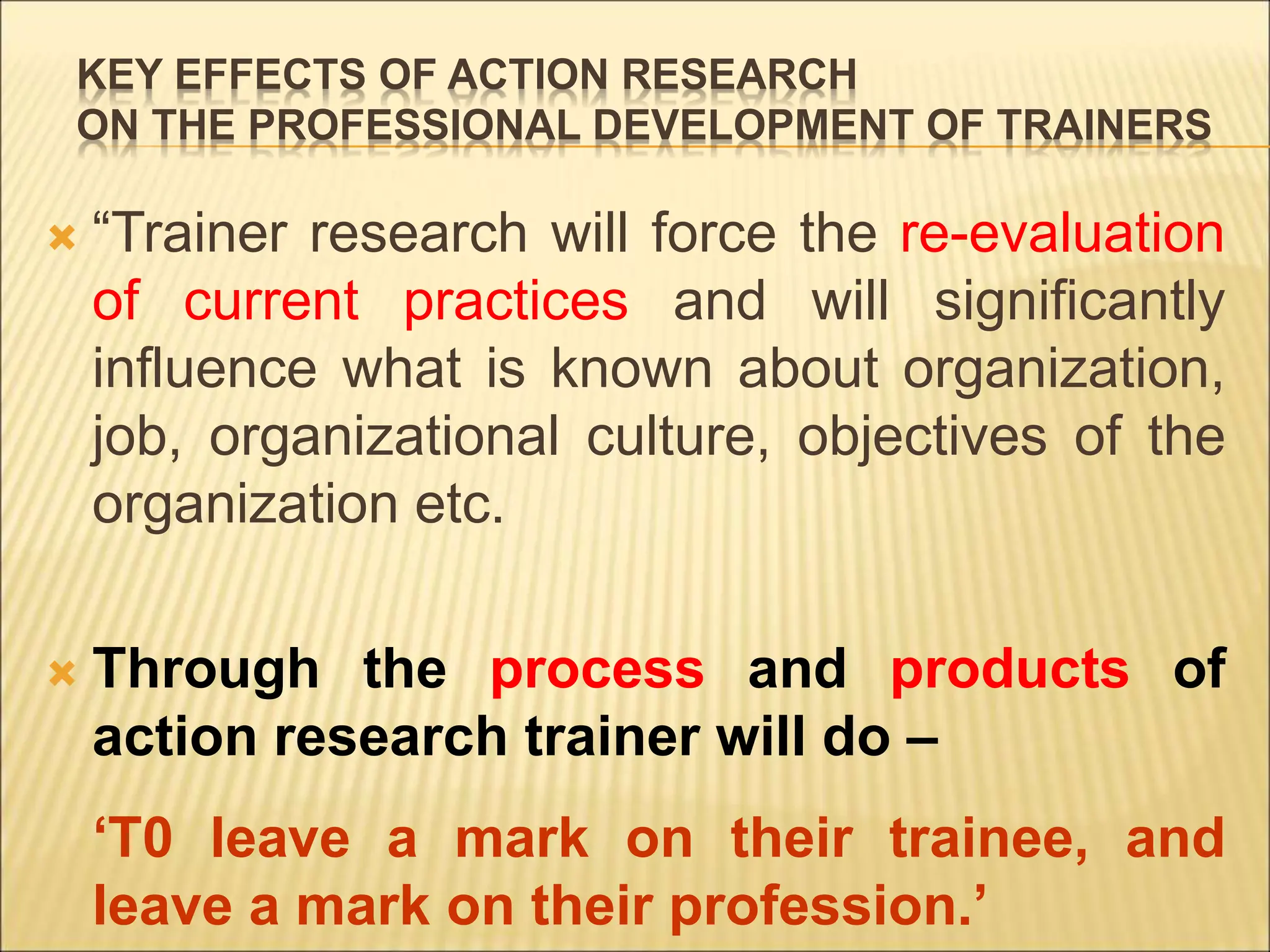 KEY EFFECTS OF ACTION RESEARCH
ON THE PROFESSIONAL DEVELOPMENT OF TRAINERS
 “Trainer research will force the re-evaluation
of current practices and will significantly
influence what is known about organization,
job, organizational culture, objectives of the
organization etc.
 Through the process and products of
action research trainer will do –
‘T0 leave a mark on their trainee, and
leave a mark on their profession.’
 