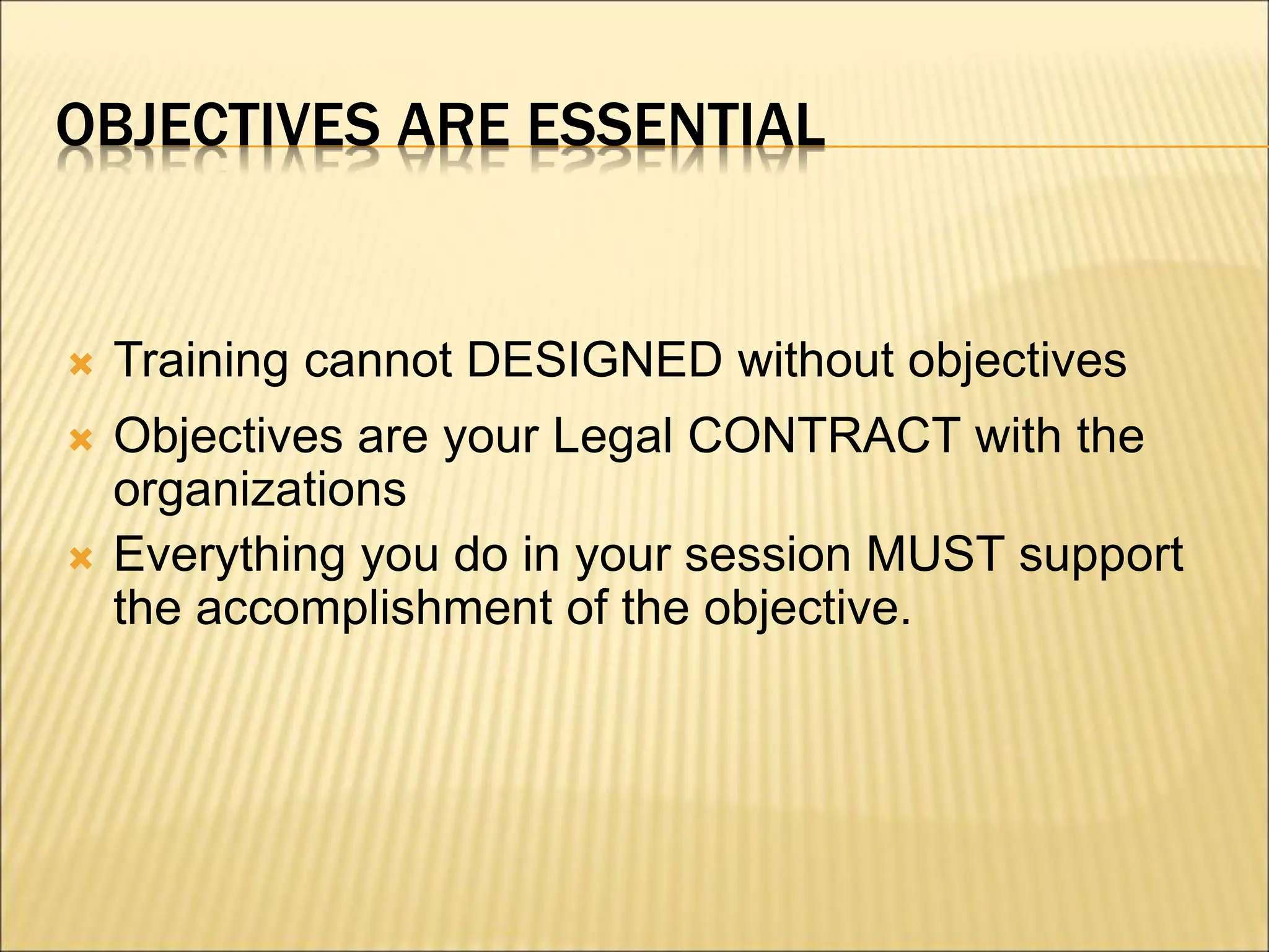OBJECTIVES ARE ESSENTIAL
 Training cannot DESIGNED without objectives
 Objectives are your Legal CONTRACT with the
organizations
 Everything you do in your session MUST support
the accomplishment of the objective.
 