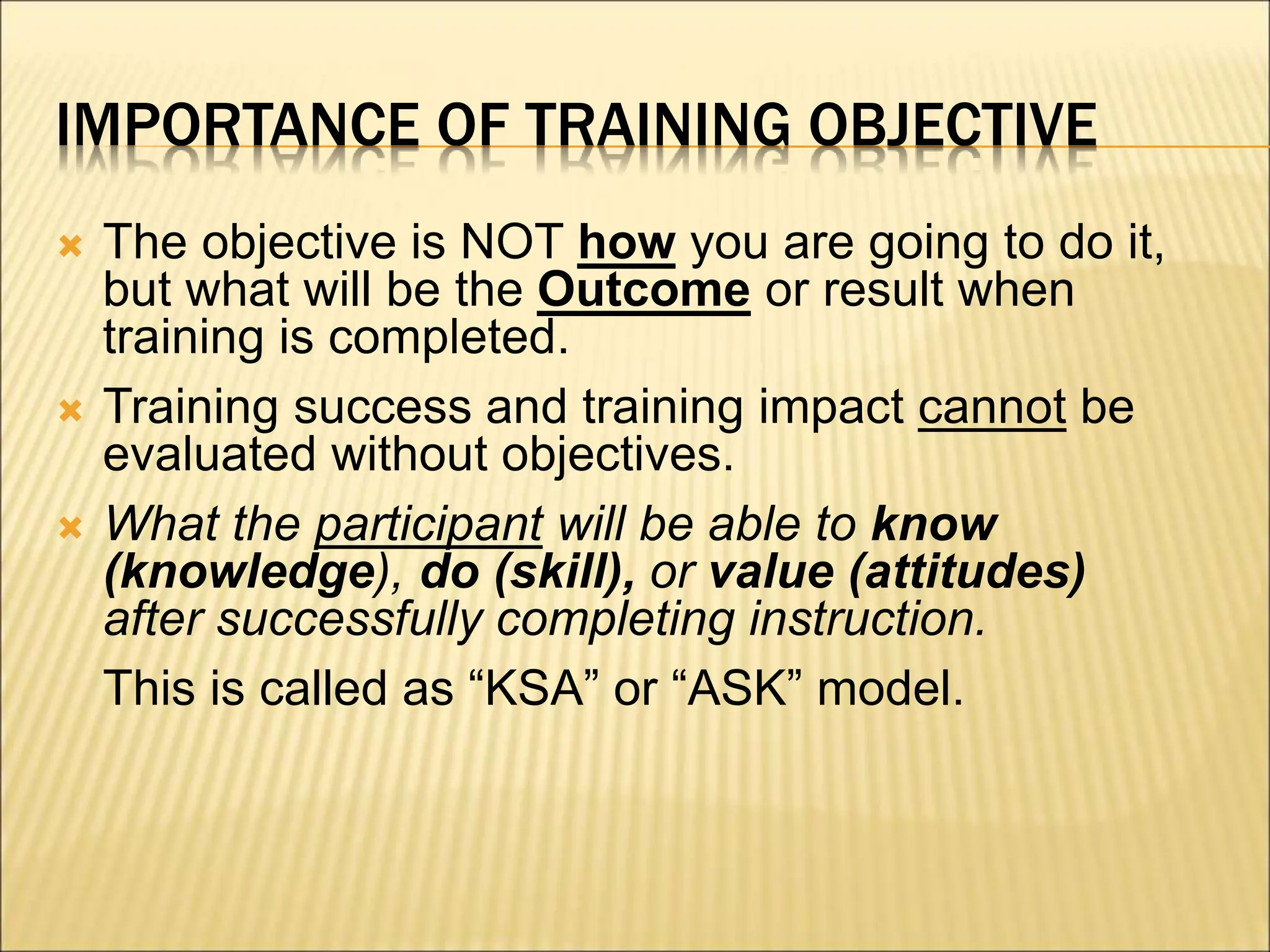 IMPORTANCE OF TRAINING OBJECTIVE
 The objective is NOT how you are going to do it,
but what will be the Outcome or result when
training is completed.
 Training success and training impact cannot be
evaluated without objectives.
 What the participant will be able to know
(knowledge), do (skill), or value (attitudes)
after successfully completing instruction.
This is called as “KSA” or “ASK” model.
 